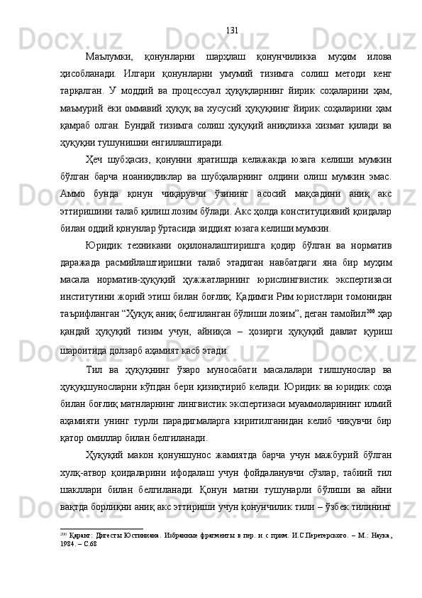 Маълумки,   қонунларни   шарҳлаш   қонунчиликка   муҳим   илова
ҳисобланади.   Илгари   қонунларни   умумий   тизимга   солиш   методи   кенг
тарқалган.   У   моддий   ва   процессуал   ҳуқуқларнинг   йирик   соҳаларини   ҳам,
маъмурий   ёки   оммавий   ҳуқуқ   ва   хусусий   ҳуқуқнинг   йирик   соҳаларини   ҳам
қамраб   олган.   Бундай   тизимга   солиш   ҳуқуқий   аниқликка   хизмат   қилади   ва
ҳуқуқни тушунишни енгиллаштиради. 
Ҳеч   шубҳасиз,   қонунни   яратишда   келажакда   юзага   келиши   мумкин
бўлган   барча   ноаниқликлар   ва   шубҳаларнинг   олдини   олиш   мумкин   эмас.
Аммо   бунда   қонун   чиқарувчи   ўзининг   асосий   мақсадини   аниқ   акс
эттиришини талаб қилиш лозим бўлади. Акс ҳолда конституциявий қоидалар
билан оддий қонунлар ўртасида зиддият юзага келиши мумкин.
Юридик   техникани   оқилоналаштиришга   қодир   бўлган   ва   норматив
даражада   расмийлаштиришни   талаб   этадиган   навбатдаги   яна   бир   муҳим
масала   норматив-ҳуқуқий   ҳужжатларнинг   юрислингвистик   экспертизаси
институтини жорий этиш   билан боғлиқ.   Қадимги Рим юристлари томонидан
таърифланган “Ҳуқуқ аниқ белгиланган бўлиши лозим”, деган тамойил 200
 ҳар
қандай   ҳуқуқий   тизим   учун,   айниқса   –   ҳозирги   ҳуқуқий   давлат   қуриш
шароитида долзарб аҳамият касб этади.  
Тил   ва   ҳуқуқнинг   ўзаро   муносабати   масалалари   тилшунослар   ва
ҳуқуқшуносларни кўпдан  бери  қизиқтириб  келади. Юридик  ва  юридик  соҳа
билан боғлиқ матнларнинг лингвистик экспертизаси муаммоларининг илмий
аҳамияти   унинг   турли   парадигмаларга   киритилганидан   келиб   чиқувчи   бир
қатор омиллар билан белгиланади.
Ҳуқуқий   макон   қонуншунос   жамиятда   барча   учун   мажбурий   бўлган
хулқ-атвор   қоидаларини   ифодалаш   учун   фойдаланувчи   сўзлар,   табиий   тил
шакллари   билан   белгиланади.   Қонун   матни   тушунарли   бўлиши   ва   айни
вақтда борлиқни аниқ акс эттириши учун қонунчилик тили – ўзбек тилининг
200
  Қаранг:   Дигесты   Юстиниана.   Избранные   фрагменты   в   пер.   и   с   прим.   И.С.Перетерского.   –   М.:   Наука,
1984. – С.68 131 
