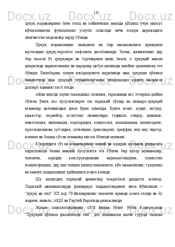 ҳуқуқ   нормаларини   баён   этиш   ва   кейинчалик   амалда   қўллаш   учун   махсус
мўлжалланган   функционал   услуби   соҳасида   анча   юқори   даражадаги
лингвистик андозалар зарур бўлади.
Ҳуқуқ   нормасининг   аниқлиги   ва   бир   маънолилиги   принципи
мустаҳкам   ҳуқуқ-тартибот   кафолати   ҳисобланади.   Зотан,   жамиятнинг   ҳар
бир   аъзоси   ўз   ҳуқуқлари   ва   бурчларини   аниқ   билса,   у   ҳуқуқий   макон
доирасида ҳаракатланиш ва қарорлар қабул қилишда муайян эркинликка эга
бўлади.   Бинобарин,   қонун   ижодкорлиги   жараёнида   ҳам,   ҳуқуқни   қўллаш
амалиётида   ҳам   ҳуқуқий   терминологияни   унификация   қилиш   масаласи
долзарб аҳамият касб этади. 
Айни вақтда шуни таъкидлаш лозимки, таржимада акс эттириш қийин
бўлган   ўзига   хос   хусусиятларга   эга   хорижий   сўзлар   ва   халқаро-ҳуқуқий
атамалар   ҳаётимиздан   фаол   ўрин   олмоқда.   Бунга   агент,   аудит,   актуар,
аджастер,   сюрвейер,   ассистанс   хизматлари,   гудвилл,   гендер,   демпинг,
инвестиция,   инновация,   корпорация,   концессия,   локализация,   мониторинг,
протекционизм, субсидия, субвенция, транспарент, траффик, ноу-хау, чартер,
ювенал ва бошқа сўз ва атамалар мисол бўлиши мумкин.
Юқоридаги  сўз  ва  атамаларнинг  илмий ва  юридик  муомала  доирасига
киритилиши   билан   амалий   хусусиятга   эга   бўлган   бир   қатор   муаммолар,
чунончи,   юридик   конструкциянинг   мураккаблашуви,   стилистик
номувофиқлик, ҳар хил талқин қилиш имконияти, кўп маънолилик, тушуниш
ва амалга оширишнинг қийинлиги юзага келади. 
Шу   жиҳатдан   хорижий   давлатлар   тажрибаси   диққатга   сазовор.
Хорижий   мамлакатларда   фанлараро   тадқиқотларнинг   янги   йўналиши   –
“ҳуқуқ   ва   тил”   ХХ   аср   70-йилларининг   иккинчи   ярмида   юзага   келди   ва   бу
жараён, аввало, АҚШ ва Ғарбий Европада ривожланди. 
Жаҳон   социологларининг   1978   йилда   бўлиб   ўтган   Конгрессида
“Ҳуқуқни   қўллаш   фаолиятида   тил”,   деб   номланган   ишчи   гуруҳи   ташкил 132 