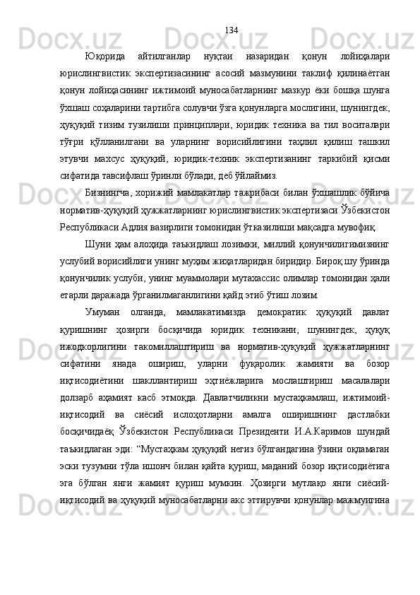 Юқорида   айтилганлар   нуқтаи   назаридан   қонун   лойиҳалари
юрислингвистик   экспертизасининг   асосий   мазмунини   таклиф   қилинаётган
қонун   лойиҳасининг   ижтимоий   муносабатларнинг   мазкур   ёки   бошқа   шунга
ўхшаш соҳаларини тартибга солувчи ўзга қонунларга мослигини, шунингдек,
ҳуқуқий   тизим   тузилиши   принциплари,   юридик   техника   ва   тил   воситалари
тўғри   қўлланилгани   ва   уларнинг   ворисийлигини   таҳлил   қилиш   ташкил
этувчи   махсус   ҳуқуқий,   юридик-техник   экспертизанинг   таркибий   қисми
сифатида тавсифлаш ўринли бўлади, деб ўйлаймиз. 
Бизнингча,   хорижий   мамлакатлар   тажрибаси   билан   ўхшашлик   бўйича
норматив-ҳуқуқий ҳужжатларнинг юрислингвистик экспертизаси Ўзбекистон
Республикаси Адлия вазирлиги томонидан ўтказилиши мақсадга мувофиқ. 
Шуни   ҳам   алоҳида   таъкидлаш   лозимки,   миллий   қонунчилигимизнинг
услубий ворисийлиги унинг муҳим жиҳатларидан биридир. Бироқ шу ўринда
қонунчилик услуби, унинг муаммолари мутахассис олимлар томонидан ҳали
етарли даражада ўрганилмаганлигини қайд этиб ўтиш лозим.
Умуман   олганда,   мамлакатимизда   демократик   ҳуқуқий   давлат
қуришнинг   ҳозирги   босқичида   юридик   техникани,   шунингдек,   ҳуқуқ
ижодкорлигини   такомиллаштириш   ва   норматив-ҳуқуқий   ҳужжатларнинг
сифатини   янада   ошириш,   уларни   фуқаролик   жамияти   ва   бозор
иқтисодиётини   шакллантириш   эҳтиёжларига   мослаштириш   масалалари
долзарб   аҳамият   касб   этмоқда.   Давлатчиликни   мустаҳкамлаш,   ижтимоий-
иқтисодий   ва   сиёсий   ислоҳотларни   амалга   оширишнинг   дастлабки
босқичидаёқ   Ўзбекистон   Республикаси   Президенти   И.А.Каримов   шундай
таъкидлаган   эди:   “Мустаҳкам   ҳуқуқий   негиз   бўлгандагина   ўзини   оқламаган
эски тузумни тўла ишонч билан қайта қуриш, маданий бозор иқтисодиётига
эга   бўлган   янги   жамият   қуриш   мумкин.   Ҳозирги   мутлақо   янги   сиёсий-
иқтисодий ва ҳуқуқий муносабатларни акс эттирувчи қонунлар мажмуигина 134 