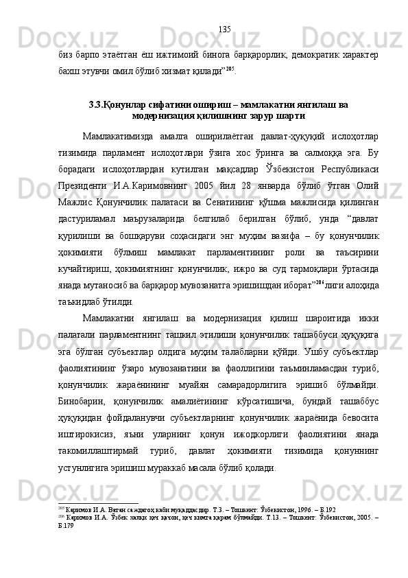 биз   барпо   этаётган   ёш   ижтимоий   бинога   барқарорлик,   демократик   характер
бахш этувчи омил бўлиб хизмат қилади” 205
.
3.3.Қонунлар сифатини ошириш – мамлакатни янгилаш ва
модернизация қилишнинг зарур шарти
Мамлакатимизда   амалга   оширилаётган   давлат-ҳуқуқий   ислоҳотлар
тизимида   парламент   ислоҳотлари   ўзига   хос   ўринга   ва   салмоққа   эга.   Бу
борадаги   ислоҳотлардан   кутилган   мақсадлар   Ўзбекистон   Республикаси
Президенти   И.А.Каримовнинг   2005   йил   28   январда   бўлиб   ўтган   Олий
Мажлис   Қонунчилик   палатаси   ва   Сенатининг   қўшма   мажлисида   қилинган
дастуриламал   маърузаларида   белгилаб   берилган   бўлиб,   унда   “давлат
қурилиши   ва   бошқаруви   соҳасидаги   энг   муҳим   вазифа   –   бу   қонунчилик
ҳокимияти   бўлмиш   мамлакат   парламентининг   роли   ва   таъсирини
кучайтириш,   ҳокимиятнинг   қонунчилик,   ижро   ва   суд   тармоқлари   ўртасида
янада мутаносиб ва барқарор мувозанатга эришишдан иборат” 206
лиги алоҳида
таъкидлаб ўтилди.
Мамлакатни   янгилаш   ва   модернизация   қилиш   шароитида   икки
палатали   парламентнинг   ташкил   этилиши   қонунчилик   ташаббуси   ҳуқуқига
эга   бўлган   субъектлар   олдига   муҳим   талабларни   қўйди.   Ушбу   субъектлар
фаолиятининг   ўзаро   мувозанатини   ва   фаоллигини   таъминламасдан   туриб,
қонунчилик   жараёнининг   муайян   самарадорлигига   эришиб   бўлмайди.
Бинобарин,   қонунчилик   амалиётининг   кўрсатишича,   бундай   ташаббус
ҳуқуқидан   фойдаланувчи   субъектларнинг   қонунчилик   жараёнида   бевосита
иштирокисиз,   яъни   уларнинг   қонун   ижодкорлиги   фаолиятини   янада
такомиллаштирмай   туриб,   давлат   ҳокимияти   тизимида   қонуннинг
устунлигига эришиш мураккаб масала бўлиб қолади.
205
 Каримов И.А. Ватан саждагоҳ каби муқаддасдир. Т.3. – Тошкент: Ўзбекистон, 1996. – Б.192
206
  Каримов И.А. Ўзбек халқи  ҳеч қачон, ҳеч кимга қарам бўлмайди. Т.13. – Тошкент:  Ўзбекистон, 2005. –
Б.179 135 