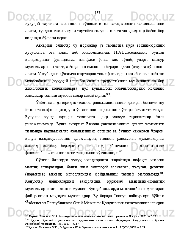 ҳуқуқий   тартибга   солишнинг   тўлиқлиги   ва   батафсиллиги   таъминланиши
лозим;  турдош масалаларни тартибга  солувчи норматив қоидалар баёни бир
андозада бўлиши керак.
Аксарият   олимлар   бу   нормалар   ўз   табиатига   кўра   техник-юридик
хусусиятга   эга   эмас,   деб   ҳисоблашса-да,   Н.А.Власенконинг   бундай
қоидаларнинг   функционал   вазифаси   ўзига   хос   бўлиб,   уларга   мазкур
муаммолар контекстида ёндашиш имконини беради, деган фикрига қўшилиш
лозим. У қуйидаги қўшимча шартларни таклиф қилади: тартибга солинаётган
муносабатлар   (ҳуқуқий   тартибга   солиш   предмети)нинг   муайянлиги   ва   бир
жинслилиги;   коллизияларга,   йўл   қўймаслик;   камчиликлардан   холилик;
ҳаволалар сонини мумкин қадар камайтириш 209
.
Ўзбекистонда юридик техника ривожланишининг ҳозирги босқичи шу
билан тавсифланадики, уни ўрганишни воқеликнинг ўзи рағбатлантирмоқда.
Бугунги   кунда   юридик   техникага   доир   махсус   тадқиқотлар   фаол
ривожланмоқда.   Бунга   аксарият   Европа   давлатларининг   давлат   ҳокимияти
тизимида   парламентлар   аҳамиятининг   ортиши   ва   бунинг   самараси   ўлароқ,
қонун   ижодкорлигининг   фаоллашуви,   тилнинг   равонлиги   муаммоларига
алоҳида   эътибор   берадиган   позитивизм,   кейинчалик   –   неопозитивизм
фалсафий ғояларининг кенг тарқалиши кўмаклашди 210
.
Сўнгги   йилларда   ҳуқуқ   ижодкорлиги   жараёнида   нафақат   классик
мантиқ   аппаратидан,   балки   янги   мантиқий   воситалар,   хусусан,   деонтик
(норматив)   мантиқ   методларидан   фойдаланиш   таклиф   қилинмоқда 211
.
Қонунлар   лойиҳаларини   тайёрлашда   мураккаб   мантиқий-семантик
муаммолар юзага келиши мумкин. Бундай ҳолларда мантиқий экспертизадан
фойдаланиш   мақсадга   мувофиқдир.   Бу   борада   “қонун   лойиҳалари   бўйича
Ўзбекистон Республикаси Олий Мажлиси Қонунчилик палатасининг юридик
209
 Қаранг: Власенко Н.А. Законодательная технология: теория, опыт, правила. – Иркутск, 2001.  –  С. 78
210
  Қаранг:   Краткий   справочник   по   оформлению   актов   совета   Федерации   Федерального   собрания
Российской Федерации. – М., 2001.  –  С. 67
211
 Қаранг: Нажимов М.К., Сайдуллаев Ш.А. Қонунчилик техникаси. – Т., ТДЮИ, 2008. – Б.74 137 