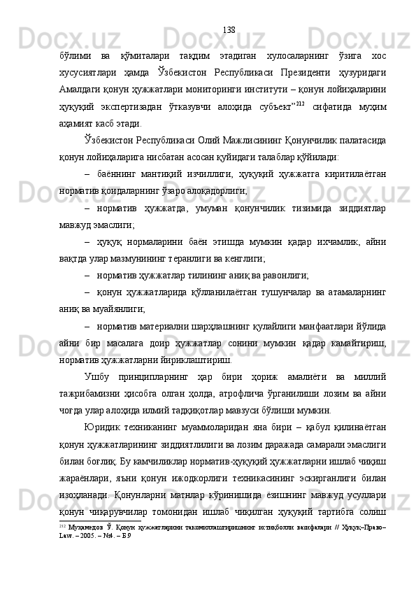бўлими   ва   қўмиталари   тақдим   этадиган   хулосаларнинг   ўзига   хос
хусусиятлари   ҳамда   Ўзбекистон   Республикаси   Президенти   ҳузуридаги
Амалдаги қонун ҳужжатлари мониторинги институти – қонун лойиҳаларини
ҳуқуқий   экспертизадан   ўтказувчи   алоҳида   субъект” 212
  сифатида   муҳим
аҳамият касб этади.
Ўзбекистон Республикаси Олий Мажлисининг Қонунчилик палатасида
қонун лойиҳаларига нисбатан асосан қуйидаги талаблар қўйилади:
– баённинг   мантиқий   изчиллиги,   ҳуқуқий   ҳужжатга   киритилаётган
норматив қоидаларнинг ўзаро алоқадорлиги;
– норматив   ҳужжатда,   умуман   қонунчилик   тизимида   зиддиятлар
мавжуд эмаслиги;
– ҳуқуқ   нормаларини   баён   этишда   мумкин   қадар   ихчамлик,   айни
вақтда улар мазмунининг теранлиги ва кенглиги;
– норматив ҳужжатлар тилининг аниқ ва равонлиги;
– қонун   ҳужжатларида   қўлланилаётган   тушунчалар   ва   атамаларнинг
аниқ ва муайянлиги;
– норматив материални шарҳлашнинг қулайлиги манфаатлари йўлида
айни   бир   масалага   доир   ҳужжатлар   сонини   мумкин   қадар   камайтириш,
норматив ҳужжатларни йириклаштириш.
Ушбу   принципларнинг   ҳар   бири   ҳориж   амалиёти   ва   миллий
тажрибамизни   ҳисобга   олган   ҳолда,   атрофлича   ўрганилиши   лозим   ва   айни
чоғда улар алоҳида илмий тадқиқотлар мавзуси бўлиши мумкин. 
Юридик   техниканинг   муаммоларидан   яна   бири   –   қабул   қилинаётган
қонун ҳужжатларининг зиддиятлилиги ва лозим даражада самарали эмаслиги
билан боғлиқ. Бу камчиликлар норматив-ҳуқуқий ҳужжатларни ишлаб чиқиш
жараёнлари,   яъни   қонун   ижодкорлиги   техникасининг   эскирганлиги   билан
изоҳланади.   Қонунларни   матнлар   кўринишида   ёзишнинг   мавжуд   усуллари
қонун   чиқарувчилар   томонидан   ишлаб   чиқилган   ҳуқуқий   тартибга   солиш
212
  Муҳамедов   Ў.   Қонун   ҳужжатларини   такомиллаштиришнинг   истиқболли   вазифалари   //   Ҳуқуқ–Право–
Law. – 2005. – №4. – Б.9 138 