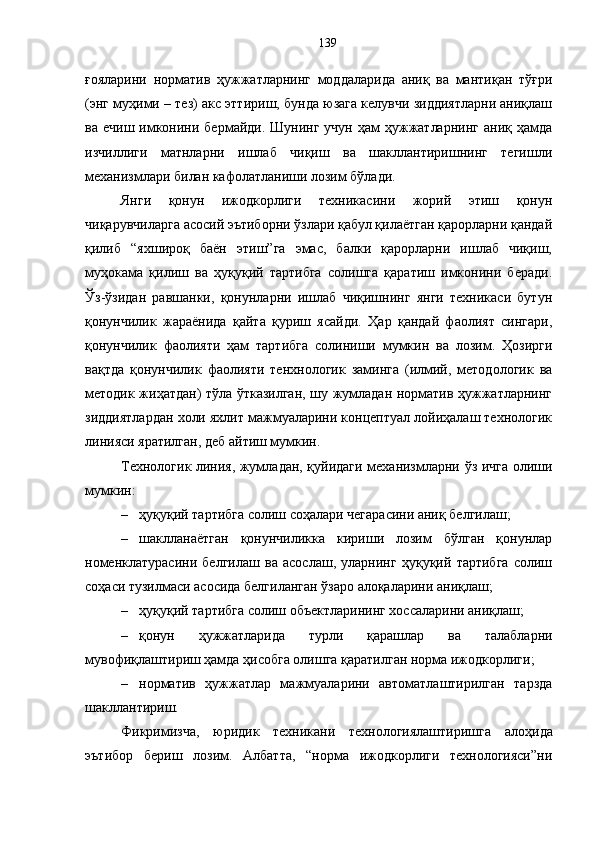 ғояларини   норматив   ҳужжатларнинг   моддаларида   аниқ   ва   мантиқан   тўғри
(энг муҳими – тез) акс эттириш, бунда юзага келувчи зиддиятларни аниқлаш
ва  ечиш имконини бермайди.  Шунинг  учун  ҳам   ҳужжатларнинг  аниқ  ҳамда
изчиллиги   матнларни   ишлаб   чиқиш   ва   шакллантиришнинг   тегишли
механизмлари билан кафолатланиши лозим бўлади. 
Янги   қонун   ижодкорлиги   техникасини   жорий   этиш   қонун
чиқарувчиларга асосий эътиборни ўзлари қабул қилаётган қарорларни қандай
қилиб   “яхшироқ   баён   этиш”га   эмас,   балки   қарорларни   ишлаб   чиқиш,
муҳокама   қилиш   ва   ҳуқуқий   тартибга   солишга   қаратиш   имконини   беради.
Ўз-ўзидан   равшанки,   қонунларни   ишлаб   чиқишнинг   янги   техникаси   бутун
қонунчилик   жараёнида   қайта   қуриш   ясайди.   Ҳар   қандай   фаолият   сингари,
қонунчилик   фаолияти   ҳам   тартибга   солиниши   мумкин   ва   лозим.   Ҳозирги
вақтда   қонунчилик   фаолияти   тенхнологик   заминга   (илмий,   методологик   ва
методик жиҳатдан) тўла ўтказилган, шу жумладан норматив ҳужжатларнинг
зиддиятлардан холи яхлит мажмуаларини концептуал лойиҳалаш технологик
линияси яратилган, деб айтиш мумкин. 
Технологик линия, жумладан, қуйидаги механизмларни ўз ичга олиши
мумкин: 
– ҳуқуқий тартибга солиш соҳалари чегарасини аниқ белгилаш; 
– шаклланаётган   қонунчиликка   кириши   лозим   бўлган   қонунлар
номенклатурасини   белгилаш   ва   асослаш,   уларнинг   ҳуқуқий   тартибга   солиш
соҳаси тузилмаси асосида белгиланган ўзаро алоқаларини аниқлаш; 
– ҳуқуқий тартибга солиш объектларининг хоссаларини аниқлаш; 
– қонун   ҳужжатларида   турли   қарашлар   ва   талабларни
мувофиқлаштириш ҳамда ҳисобга олишга қаратилган норма ижодкорлиги; 
– норматив   ҳужжатлар   мажмуаларини   автоматлаштирилган   тарзда
шакллантириш. 
Фикримизча,   юридик   техникани   технологиялаштиришга   алоҳида
эътибор   бериш   лозим.   Албатта,   “норма   ижодкорлиги   технологияси”ни 139 