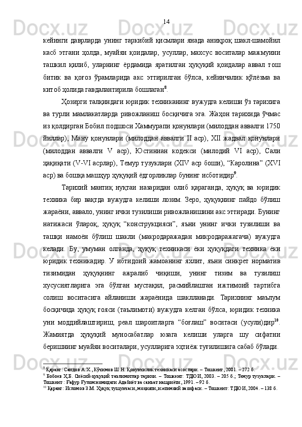 кейинги   даврларда   унинг   таркибий   қисмлари   янада   аниқроқ   шакл-шамойил
касб   этгани   ҳолда,   муайян   қоидалар,   усуллар,   махсус   воситалар   мажмуини
ташкил   қилиб,   уларнинг   ёрдамида   яратилган   ҳуқуқий   қоидалар   аввал   тош
битик   ва   қоғоз   ўрамларида   акс   эттирилган   бўлса,   кейинчалик   қўлёзма   ва
китоб ҳолида гавдалантирила бошлаган 8
. 
Ҳозирги талқиндаги юридик техниканинг вужудга келиши ўз тарихига
ва   турли   мамлакатларда   ривожланиш   босқичига   эга.   Жаҳон   тарихида   ўчмас
из қолдирган Бобил подшоси Хаммурапи қонунлари (милоддан аввалги 1750
йиллар),   Ману   қонунлари   (милоддан   аввалги   II   аср),   XII   жадвал   қонунлари
(милоддан   аввалги   V   аср),   Юстиниан   кодекси   (милодий   VI   аср),   Сали
ҳақиқати  (V-VI  асрлар), Темур тузуклари  (XIV  аср  боши),  “Каролина”  (XVI
аср) ва бошқа машҳур ҳуқуқий ёдгорликлар бунинг исботидир 9
.
Тарихий   мантиқ   нуқтаи   назаридан   олиб   қараганда,   ҳуқуқ   ва   юридик
техника   бир   вақтда   вужудга   келиши   лозим.   Зеро,   ҳуқуқнинг   пайдо   бўлиш
жараёни, аввало, унинг ички тузилиши ривожланишини акс эттиради. Бунинг
натижаси   ўлароқ,   ҳуқуқ   “конструкцияси”,   яъни   унинг   ички   тузилиши   ва
ташқи   намоён   бўлиш   шакли   (макродаражадан   микродаражагача)   вужудга
келади.   Бу,   умуман   олганда,   ҳуқуқ   техникаси   ёки   ҳуқуқдаги   техника   ёки
юридик   техникадир.   У   ибтидоий   жамоанинг   яхлит,   яъни   синкрет   норматив
тизимидан   ҳуқуқнинг   ажралиб   чиқиши,   унинг   тизим   ва   тузилиш
хусусиятларига   эга   бўлган   мустақил,   расмийлашган   ижтимоий   тартибга
солиш   воситасига   айланиши   жараёнида   шаклланади.   Тарихнинг   маълум
босқичида   ҳуқуқ   ғояси   (таълимоти)   вужудга   келган   бўлса,   юридик   техника
уни   моддийлаштириш,   реал   шароитларга   “боғлаш”   воситаси   (усули)дир 10
.
Жамиятда   ҳуқуқий   муносабатлар   юзага   келиши   уларга   шу   сифатни
беришнинг муайян воситалари, усулларига эҳтиёж туғилишига сабаб бўлади.
8
 Қаранг: Саидов А.Х., Кўчимов Ш.Н. Қонунчилик техникаси асослари. – Тошкент, 2001. – 272 б.
9
  Бобоев Ҳ.Б. Сиёсий-ҳуқуқий таълимотлар тарихи. – Тошкент: ТДЮИ, 2003. – 205 б.; Темур тузуклари. –
Тошкент : Ғафур Ғулом номидаги Адабиёт ва санъат нашриёти, 1991. – 92 б.
10
 Қаранг: Исломов З.М. Ҳуқуқ тушунчаси, моҳияти, ижтимоий вазифаси. – Тошкент: ТДЮИ, 2004. – 138 б. 14 