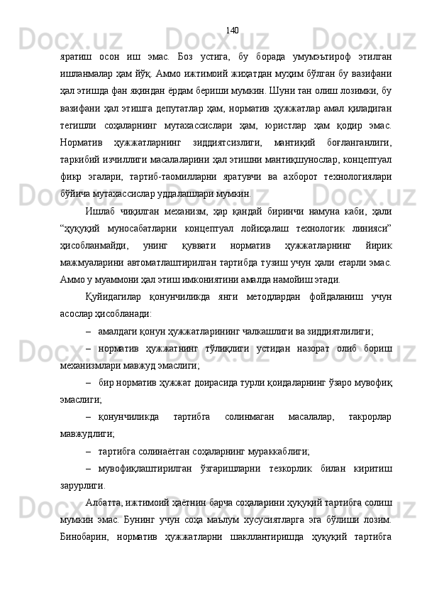 яратиш   осон   иш   эмас.   Боз   устига,   бу   борада   умумэътироф   этилган
ишланмалар ҳам йўқ. Аммо ижтимоий жиҳатдан муҳим бўлган бу вазифани
ҳал этишда фан яқиндан ёрдам бериши мумкин. Шуни тан олиш лозимки, бу
вазифани   ҳал   этишга   депутатлар   ҳам,   норматив   ҳужжатлар   амал   қиладиган
тегишли   соҳаларнинг   мутахассислари   ҳам,   юристлар   ҳам   қодир   эмас.
Норматив   ҳужжатларнинг   зиддиятсизлиги,   мантиқий   боғланганлиги,
таркибий изчиллиги масалаларини ҳал этишни мантиқшунослар, концептуал
фикр   эгалари,   тартиб-таомилларни   яратувчи   ва   ахборот   технологиялари
бўйича мутахассислар уддалашлари мумкин. 
Ишлаб   чиқилган   механизм,   ҳар   қандай   биринчи   намуна   каби,   ҳали
“ҳуқуқий   муносабатларни   концептуал   лойиҳалаш   технологик   линияси”
ҳисобланмайди,   унинг   қуввати   норматив   ҳужжатларнинг   йирик
мажмуаларини  автоматлаштирилган  тартибда  тузиш   учун  ҳали  етарли  эмас.
Аммо у муаммони ҳал этиш имкониятини амалда намойиш этади. 
Қуйидагилар   қонунчиликда   янги   методлардан   фойдаланиш   учун
асослар ҳисобланади: 
– амалдаги қонун ҳужжатларининг чалкашлиги ва зиддиятлилиги; 
– норматив   ҳужжатнинг   тўлиқлиги   устидан   назорат   олиб   бориш
механизмлари мавжуд эмаслиги; 
– бир норматив ҳужжат доирасида турли қоидаларнинг ўзаро мувофиқ
эмаслиги; 
– қонунчиликда   тартибга   солинмаган   масалалар,   такрорлар
мавжудлиги; 
– тартибга солинаётган соҳаларнинг мураккаблиги; 
– мувофиқлаштирилган   ўзгаришларни   тезкорлик   билан   киритиш
зарурлиги. 
Албатта, ижтимоий ҳаётнин барча соҳаларини ҳуқуқий тартибга солиш
мумкин   эмас.   Бунинг   учун   соҳа   маълум   хусусиятларга   эга   бўлиши   лозим.
Бинобарин,   норматив   ҳужжатларни   шакллантиришда   ҳуқуқий   тартибга 140 