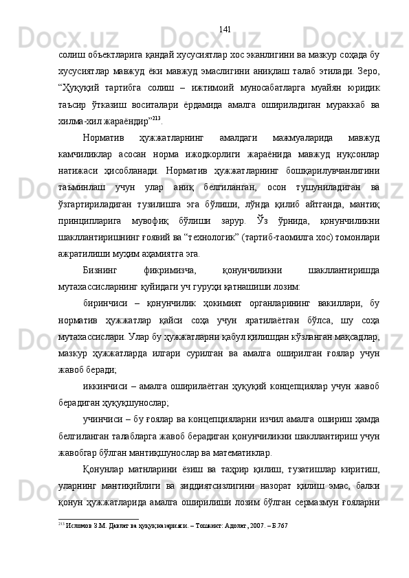 солиш объектларига қандай хусусиятлар хос эканлигини ва мазкур соҳада бу
хусусиятлар   мавжуд   ёки   мавжуд   эмаслигини   аниқлаш   талаб   этилади.   Зеро,
“Ҳуқуқий   тартибга   солиш   –   ижтимоий   муносабатларга   муайян   юридик
таъсир   ўтказиш   воситалари   ёрдамида   амалга   ошириладиган   мураккаб   ва
хилма-хил жараёндир” 213
.
Норматив   ҳужжатларнинг   амалдаги   мажмуаларида   мавжуд
камчиликлар   асосан   норма   ижодкорлиги   жараёнида   мавжуд   нуқсонлар
натижаси   ҳисобланади.   Норматив   ҳужжатларнинг   бошқарилувчанлигини
таъминлаш   учун   улар   аниқ   белгиланган,   осон   тушуниладиган   ва
ўзгартириладиган   тузилишга   эга   бўлиши,   лўнда   қилиб   айтганда,   мантиқ
принципларига   мувофиқ   бўлиши   зарур.   Ўз   ўрнида,   қонунчиликни
шакллантиришнинг ғоявий ва “технологик” (тартиб-таомилга хос) томонлари
ажратилиши муҳим аҳамиятга эга. 
Бизнинг   фикримизча,   қонунчиликни   шакллантиришда
мутахассисларнинг қуйидаги уч гуруҳи қатнашиши лозим:
биринчиси   –   қонунчилик   ҳокимият   органларининг   вакиллари,   бу
норматив   ҳужжатлар   қайси   соҳа   учун   яратилаётган   бўлса,   шу   соҳа
мутахассислари. Улар бу ҳужжатларни қабул қилишдан кўзланган мақсадлар,
мазкур   ҳужжатларда   илгари   сурилган   ва   амалга   оширилган   ғоялар   учун
жавоб беради;
иккинчиси   –   амалга   оширилаётган   ҳуқуқий   концепциялар   учун   жавоб
берадиган ҳуқуқшунослар; 
учинчиси – бу ғоялар ва концепцияларни изчил амалга ошириш ҳамда
белгиланган талабларга жавоб берадиган қонунчиликни шакллантириш учун
жавобгар бўлган мантиқшунослар ва математиклар. 
Қонунлар   матнларини   ёзиш   ва   таҳрир   қилиш,   тузатишлар   киритиш,
уларнинг   мантиқийлиги   ва   зиддиятсизлигини   назорат   қилиш   эмас,   балки
қонун   ҳужжатларида   амалга   оширилиши   лозим   бўлган   сермазмун   ғояларни
213
 Исломов З.М. Давлат ва ҳуқуқ назарияси. – Тошкент: Адолат, 2007. – Б.767 141 
