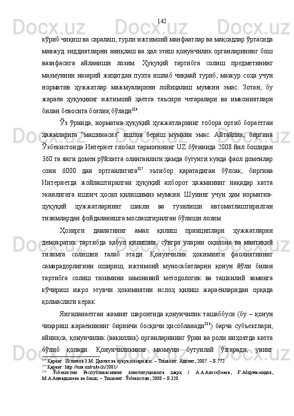 кўриб чиқиш ва саралаш, турли ижтимоий манфаатлар ва мақсадлар ўртасида
мавжуд зиддиятларни аниқлаш ва ҳал этиш қонунчилик органларининг бош
вазифасига   айланиши   лозим.   Ҳуқуқий   тартибга   солиш   предметининг
мазмунини   назарий   жиҳатдан   пухта   ишлаб   чиқмай  туриб,   мазкур   соҳа  учун
норматив   ҳужжатлар   мажмуаларини   лойиҳалаш   мумкин   эмас.   Зотан,   бу
жараён   ҳуқуқнинг   ижтимоий   ҳаётга   таъсири   чегаралари   ва   имкониятлари
билан бевосита боғлиқ бўлади 214
.
Ўз   ўрнида,   норматив-ҳуқуқий   ҳужжатларнинг   тобора   ортиб   бораётган
ҳажмларига   “машинасиз”   ишлов   бериш   мумкин   эмас.   Айтайлик,   биргина
Ўзбекистонда Интернет глобал тармоғининг UZ бўғинида 2008 йил бошидан
360 та янги домен рўйхатга олинганлиги ҳамда бугунги кунда фаол доменлар
сони   6000   дан   ортганлигига 215
  эътибор   қаратадиган   бўлсак,   биргина
Интернетда   жойлаштирилган   ҳуқуқий   ахборот   ҳажмининг   нақадар   катта
эканлигига   ишонч   ҳосил   қилишимиз   мумкин.   Шунинг   учун   ҳам   норматив-
ҳуқуқий   ҳужжатларнинг   шакли   ва   тузилиши   автоматлаштирилган
тизимлардан фойдаланишга мослаштирилган бўлиши лозим. 
Ҳозирги   давлатнинг   амал   қилиш   принциплари   ҳужжатларни
демократик   тартибда   қабул   қилишни,   сўнгра   уларни   оқилона   ва   мантиқий
тизимга   солишни   талаб   этади.   Қонунчилик   ҳокимияти   фаолиятининг
самарадорлигини   ошириш,   ижтимоий   муносабатларни   қонун   йўли   билан
тартибга   солиш   тизимини   замонавий   методологик   ва   ташкилий   заминга
кўчириш   ижро   этувчи   ҳокимиятни   ислоҳ   қилиш   жараёнларидан   орқада
қолмаслиги керак. 
Янгиланаётган  жамият  шароитида   қонунчилик  ташаббуси   (бу  –  қонун
чиқариш   жараёнининг   биринчи   босқичи   ҳисобланади 216
)   барча   субъектлари,
айниқса, қонунчилик (вакиллик) органларининг ўрни ва роли ниҳоятда катта
бўлиб   қолади.   Қонунчиликнинг   мазмуни   бутунлай   ўзгаради,   унинг
214
 Қаранг: Исломов З.М. Давлат ва ҳуқуқ назарияси. – Тошкент: Адолат, 2007. – Б.772
215
 Қаранг:  http :// uza . uz / ru / tech /2081/
216
  Ўзбекистон   Республикасининг   конституциясига   шарҳ   /   А.А.Азизхўжаев,   Ғ.Абдумажидов,
М.А.Аҳмадшоева ва бошқ. – Тошкент: Ўзбекистон, 2008 – Б.320 142 