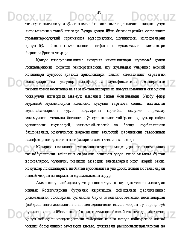 таъсирчанлиги ва уни қўллаш амалиётининг самарадорлигини аниқлаш учун
янги   мезонлар   талаб   этилади.   Бунда   қонун   йўли   билан   тартибга   солишнинг
гуманитар-ҳуқуқий   стратегияга   мувофиқлиги,   шунингдек,   ислоҳотларни
қонун   йўли   билан   таъминлашнинг   сифати   ва   мукаммаллиги   мезонлари
биринчи ўринга чиқади. 
Қонун   ижодкорлигининг   аксарият   камчиликлари   мураккаб   қонун
лйиҳаларининг   сифатли   экспертизасини,   шу   жумладан   уларнинг   асосий
қоидалари   ҳуқуқни   яратиш   принциплари,   давлат   сиёсатининг   стратегик
мақсадлари   ва   устувор   вазифаларига   мувофиқлигини   текширишни
таъминловчи воситалар ва тартиб-таомилларнинг номукаммаллиги ёки қонун
чиқарувчи   ихтиёрида   мавжуд   эмаслиги   билан   белгиланади.   Ушбу   фикр
мураккаб   муаммоларни   комплекс   ҳуқуқий   тартибга   солиш,   ижтимоий
муносабатларнинг   турли   соҳаларини   тартибга   солувчи   нормалар
мажмуининг   тизимли   боғланган   ўзгаришларини   тайёрлаш,   қонунлар   қабул
қилишнинг   иқтисодий,   ижтимоий-сиёсий   ва   бошқа   оқибатларини
башоратлаш,   қонунчилик   жараёнининг   таҳлилий   фаолиятини   таъминлаш
вазифаларини ҳал этиш вазифаларига ҳам тегишли саналади. 
Юридик   техникани   такомиллаштириш   мақсадида   ва   қонунчилик
ташаббусларини   тайёрлаш   сифатини   ошириш   учун   яхши   маълум   бўлган
воситаларни,   чунончи,   тегишли   методик   тавсияларни   кенг   жорий   этиш,
қонунлар лойиҳаларига нисбатан қўйиладиган унификацияланган талабларни
ишлаб чиқиш ва норматив мустаҳкамлаш зарур. 
Аммо қонун лойиҳаси устида концептуал ва юридик-техник жиҳатдан
ишлаш   босқичларини   бутунлай   ажратишга,   лойиҳалаш   фаолиятининг
ривожланган   соҳаларида   тўпланган   барча   замонавий   методик   воситалардан
фойдаланишга   асосланган   янги   методологияни   ишлаб   чиқиш   бу   борада   туб
бурилиш ясовчи йўналишга айланиши мумкин.   Асосий ғоя шундан иборатки,
қонун   лойиҳаси   концепциясини   тайёрлаш   ишига   қонун   лойиҳасини   ишлаб
чиқиш   босқичининг   мустақил   қисми,   ҳужжатли   расмийлаштириладиган   ва 143 