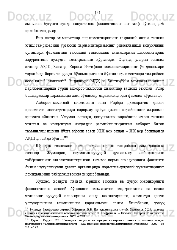 эмаслиги   бугунги   кунда   қонунчилик   фаолиятининг   энг   заиф   бўғини,   деб
ҳисобламоқдалар. 
Бир   қатор   мамлакатлар   парламентларининг   таҳлилий   ишни   ташкил
этиш  тажрибасини   ўрганиш   парламентаризмнинг  ривожланиши  қонунчилик
органлари   фаолиятини   таҳлилий   таъминлаш   тизимларини   шакллантириш
заруриятини   вужудга   келтирганини   кўрсатади.   Одатда,   уларни   ташкил
этишда   АҚШ,   Канада,   Европа   Иттифоқи   мамлакатларининг   ўз   девонлари
таркибида йирик тадқиқот бўлимларига эга бўлган парламентлари тажрибаси
асос   қилиб   олинган 218
.   Эндиликда   МДҲ   ва   Болтиқбўйи   мамлакатларининг
парламентларида   турли   ахборот-таҳлилий   хизматлар   ташкил   этилган.   Улар
бошқармалар даражасида ҳам, бўлимлар даражасида ҳам фаолият кўрсатади.
Ахборот-таҳлилий   таъминлаш   иши   Ғарбда   демократик   давлат
ҳокимияти   институтларида   қарорлар   қабул   қилиш   жараёнининг   ажралмас
қисмига   айланган.   Умуман   олганда,   қонунчилик   жараёнини   изчил   ташкил
этилган   ва   концептуал   жиҳатдан   расмийлаштирилган   ахборот   билан
таъминлаш   ишини   йўлга   қўйиш   ғояси   XIX   аср   охири   –   XX   аср   бошларида
АҚШда пайдо бўлган 219
. 
Юридик   техникани   компьютерлаштириш   тажрибаси   ҳам   диққатга
сазовор.   Жумладан,   норматив-ҳуқуқий   ҳужжатлар   лойиҳаларини
тайёрлашнинг   автоматлаштирилган   тизими   норма   ижодкорлиги   фаолияти
билан   шуғулланувчи   давлат   органларида   норматив-ҳуқуқий   ҳужжатларнинг
лойиҳаларини тайёрлаш воситаси ҳисобланади. 
Хуллас,   ҳозирги   пайтда   юридик   техника   ва   ҳуқуқ   ижодкорлиги
фаолиятининг   асосий   йўналиши   мамлакатни   модернизация   ва   ислоҳ
этишнинг   ҳуқуқий   асосларини   янада   юксалтиришга,   жамиятда   қонун
устуворлигини   таъминлашга   қаратилмоғи   лозим.   Бинобарин,   ҳуқуқ
218
  Бу   ҳақда   батафсилроқ   қаранг:   Сафронова   О.В.   Исследовательская   служба   Конгресса   США:   история
создания   и   анализ   основных   аспектов   деятельности   /   О.В.Сафронова.   –   Нижний   Новгород:   Издательство
Нижегородского госуниверситета, 2002.  –  С. 89
219
  Қаранг:   Скурко   Е.В.   Некоторые   вопросы   интеграции   экспертного   знания   в   законодательную
деятельность // Представительная власть – XXI век: законодательство, комментарии, проблемы. – 2002. – №
2-3. –С.42 145 