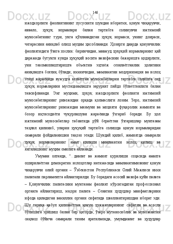 ижодкорлиги   фаолиятининг   хусусияти   шундан   иборатки,   қонун   чиқарувчи,
аввало,   ҳуқуқ   нормалари   билан   тартибга   солинувчи   ижтимоий
муносабатнинг   тури,   унга   қўлланадиган   ҳуқуқ   нормаси,   унинг   доираси,
чегарасини   аниқлаб   олиш   муҳим   ҳисобланади.   Ҳозирги   даврда   қонунчилик
фаолиятидаги ўзига хослик: биринчидан, мавжуд ҳуқуқий нормаларнинг қай
даражада   бугунги   кунда   ҳуқуқий   восита   вазифасини   бажаришга   қодирлиги,
уни   такомиллаштиришга   объектив   эҳтиёж   сезилаётганлик   ҳолатини
аниқлашга   боғлиқ   бўлади;   иккинчидан,   мамлакатни   модернизация   ва   ислоҳ
этиш   жараёнида   вужудга   келаётган   муносабатларни   тартибга   солишга   оид
ҳуқуқ   нормаларини   мустаҳкамлашга   зарурият   пайдо   бўлаётганлиги   билан
тавсифланади.   Энг   муҳими,   ҳуқуқ   ижодкорлиги   фаолияти   ижтимоий
муносабатларнинг   ривожидан   орқада   қолмаслиги   лозим.   Зеро,   ижтимоий
муносабатларнинг   ривожидан   мазмуни   ва   моҳияти   фуқаролик   жамияти   ва
бозор   иқтисодиёти   чуқурлашуви   жараёнида   ўзгариб   боради.   Бу   ҳол
ижтимоий   муносабатлар   табиатида   рўй   бераётган   ўзгаришлар   мунтазам
таҳлил   қилиниб,   уларни   ҳуқуқий   тартибга   солишда   қонун   нормаларидан
самарали   фойдаланишни   тақозо   этади.   Шундай   қилиб,   жамиятда   самарали
ҳуқуқ   нормаларининг   амал   қилиши   мамлакатни   ислоҳ   қилиш   ва
янгилашнинг муҳим омилига айланади.
Умуман   олганда,   “...давлат   ва   жамият   қурилиши   соҳасида   амалга
оширилаётган   демократик   ислоҳотлар   натижасида   мамлакатимизнинг   қонун
чиқарувчи   олий   органи   –   Ўзбекистон   Республикаси   Олий   Мажлиси   икки
палатали парламентга айлантирилди. Бу борадаги асосий вазифа қуйи палата
–   Қонунчилик   палатасини   мунтазам   фаолият   кўрсатадиган   профессионал
органга   айлантириш,   юқори   палата   –   Сенатни   ҳудудлар   манфаатларини
ифода   қиладиган   вакиллик   органи   сифатида   шакллантиришдан   иборат   эди.
Шу   тариқа   қабул   қилинаётган   қонун   ҳужжатларининг   сифатли   ва   асосли
бўлишига   эришиш   билан   бир   қаторда,   ўзаро   мутаносиблик   ва   мувозанатни
сақлаш   бўйича   самарали   тизим   яратилмоқда,   умумдавлат   ва   ҳудудлар 146 