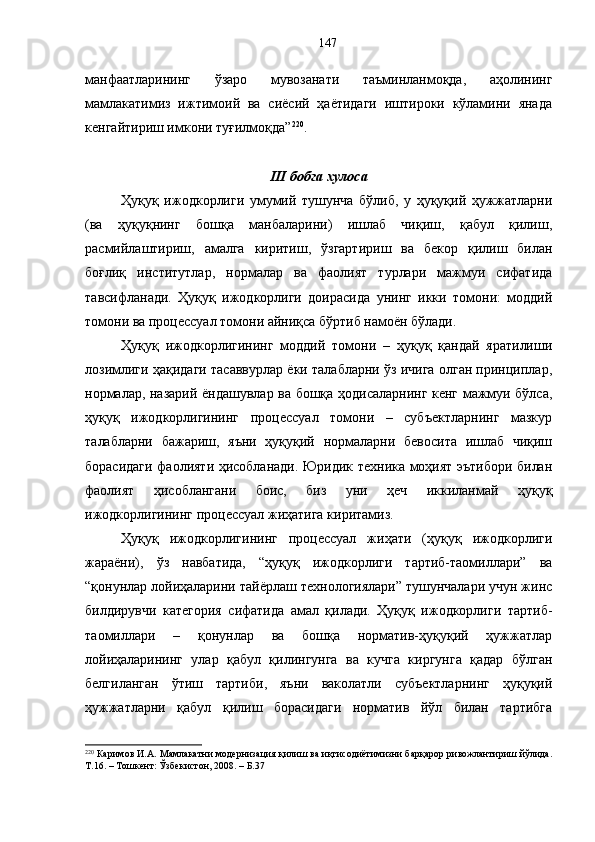 манфаатларининг   ўзаро   мувозанати   таъминланмоқда,   аҳолининг
мамлакатимиз   ижтимоий   ва   сиёсий   ҳаётидаги   иштироки   кўламини   янада
кенгайтириш имкони туғилмоқда” 220
.
III бобга хулоса
Ҳуқуқ   ижодкорлиги   умумий   тушунча   бўлиб,   у   ҳуқуқий   ҳужжатларни
(ва   ҳуқуқнинг   бошқа   манбаларини)   ишлаб   чиқиш,   қабул   қилиш,
расмийлаштириш,   амалга   киритиш,   ўзгартириш   ва   бекор   қилиш   билан
боғлиқ   институтлар,   нормалар   ва   фаолият   турлари   мажмуи   сифатида
тавсифланади.   Ҳуқуқ   ижодкорлиги   доирасида   унинг   икки   томони:   моддий
томони ва процессуал томони айниқса бўртиб намоён бўлади.
Ҳуқуқ   ижодкорлигининг   моддий   томони   –   ҳуқуқ   қандай   яратилиши
лозимлиги ҳақидаги тасаввурлар ёки талабларни ўз ичига олган принциплар,
нормалар, назарий ёндашувлар ва бошқа ҳодисаларнинг кенг мажмуи бўлса,
ҳуқуқ   ижодкорлигининг   процессуал   томони   –   субъектларнинг   мазкур
талабларни   бажариш,   яъни   ҳуқуқий   нормаларни   бевосита   ишлаб   чиқиш
борасидаги фаолияти ҳисобланади. Юридик техника моҳият эътибори билан
фаолият   ҳисоблангани   боис,   биз   уни   ҳеч   иккиланмай   ҳуқуқ
ижодкорлигининг процессуал жиҳатига киритамиз. 
Ҳуқуқ   ижодкорлигининг   процессуал   жиҳати   (ҳуқуқ   ижодкорлиги
жараёни),   ўз   навбатида,   “ҳуқуқ   ижодкорлиги   тартиб-таомиллари”   ва
“қонунлар лойиҳаларини тайёрлаш технологиялари” тушунчалари учун жинс
билдирувчи   категория   сифатида   амал   қилади.   Ҳуқуқ   ижодкорлиги   тартиб-
таомиллари   –   қонунлар   ва   бошқа   норматив-ҳуқуқий   ҳужжатлар
лойиҳаларининг   улар   қабул   қилингунга   ва   кучга   киргунга   қадар   бўлган
белгиланган   ўтиш   тартиби,   яъни   ваколатли   субъектларнинг   ҳуқуқий
ҳужжатларни   қабул   қилиш   борасидаги   норматив   йўл   билан   тартибга
220
 Каримов И.А. Мамлакатни модернизация қилиш ва иқтисодиётимизни барқарор ривожлантириш йўлида.
Т.16. – Тошкент: Ўзбекистон, 2008. – Б.37 147 