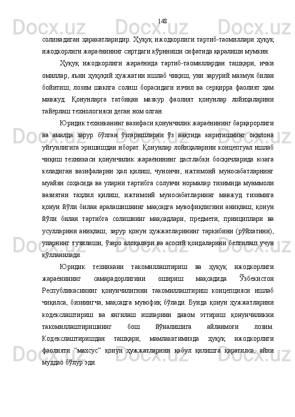 солинадиган   ҳаракатларидир.   Ҳуқуқ   ижодкорлиги   тартиб-таомиллари   ҳуқуқ
ижодкорлиги жараёнининг сиртдаги кўриниши сифатида қаралиши мумкин.
Ҳуқуқ   ижодкорлиги   жараёнида   тартиб-таомиллардан   ташқари,   ички
омиллар, яъни  ҳуқуқий ҳужжатни ишлаб чиқиш, уни зарурий  мазмун билан
бойитиш,   лозим   шаклга   солиш   борасидаги   изчил   ва   серқирра   фаолият   ҳам
мавжуд.   Қонунларга   татбиқан   мазкур   фаолият   қонунлар   лойиҳаларини
тайёрлаш технологияси деган ном олган. 
Юридик техниканинг вазифаси қонунчилик жараёнининг барқарорлиги
ва   амалда   зарур   бўлган   ўзгаришларни   ўз   вақтида   киритишнинг   оқилона
уйғунлигига эришишдан иборат. Қонунлар лойиҳаларини концептуал ишлаб
чиқиш   техникаси   қонунчилик   жараёнининг   дастлабки   босқичларида   юзага
келадиган   вазифаларни   ҳал   қилиш,   чунончи,   ижтимоий   муносабатларнинг
муайян   соҳасида   ва   уларни   тартибга   солувчи   нормалар   тизимида   муаммоли
вазиятни   таҳлил   қилиш;   ижтимоий   муносабатларнинг   мавжуд   тизимига
қонун   йўли   билан   аралашишнинг   мақсадга   мувофиқлигини   аниқлаш;   қонун
йўли   билан   тартибга   солишнинг   мақсадлари,   предмети,   принциплари   ва
усулларини   аниқлаш;   зарур   қонун   ҳужжатларининг   таркибини   (рўйхатини),
уларнинг тузилиши, ўзаро алоқалари ва  асосий қоидаларини белгилаш  учун
қўлланилади. 
Юридик   техникани   такомиллаштириш   ва   ҳуқуқ   ижодкорлиги
жараёнининг   самарадорлигини   ошириш   мақсадида   Ўзбекистон
Республикасининг   қонунчилигини   такомиллаштириш   концепцияси   ишлаб
чиқилса,   бизнингча,   мақсадга   мувофиқ   бўлади.   Бунда   қонун   ҳужжатларини
кодекслаштириш   ва   янгилаш   ишларини   давом   эттириш   қонунчиликни
такомиллаштиришнинг   бош   йўналишига   айланмоғи   лозим.
Кодекслаштиришдан   ташқари,   мамлакатимизда   ҳуқуқ   ижодкорлиги
фаолияти   “махсус”   қонун   ҳужжатларини   қабул   қилишга   қаратилса,   айни
муддао бўлур эди.  148 