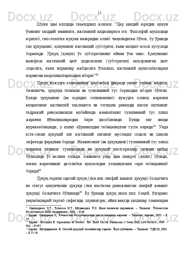 Шуни   ҳам   алоҳида   таъкидлаш   жоизки,   “Ҳар   қандай   юридик   қонун
ўзининг   моддий   заминига,   ижтимоий   илдизларига   эга.   Фалсафий   мушоҳада
юритиб, гносеология  нуқтаи назаридан келиб чиқиладиган бўлса, бу ўринда
гап ҳуқуқнинг, қонуннинг ижтимоий субстрати, яъни моҳият-асоси хусусида
бормоқда.   Ҳуқуқ   (қонун)   ўз   субстратининг   айнан   ўзи   эмас.   Қонуннинг
вазифаси   ижтимоий   ҳаёт   ҳодисасини   (субстратни)   меъёрланган   ҳаёт
соҳасига,   яъни   нормалар   жабҳасига   ўтказиш,   ижтимоий   муносабатларни
норматив моделлаштиришдан иборат” 11
.
Ҳуқуқ   вужудга   келишининг   дастлабки   даврида   унинг   техник   жиҳати,
бизнингча,   ҳуқуққа   тизимли   ва   тузилмавий   тус   беришдан   иборат   бўлган.
Бунда   ҳуқуқнинг   (ва   юридик   техниканинг)   вужудга   келиш   жараёни
меҳнатнинг   ижтимоий   тақсимоти   ва   тегишли   равишда   инсон   онгининг
тадрижий   ривожланиши   мобайнида   жамиятнинг   тузилмавий   тус   олиш
жараёни   йўналишларидан   бири   ҳисобланади.   Бунда   онг   янада
мураккаблашади,   у   яхлит   кўринишдан   табақалашган   тусга   киради 12
.   Унда
аста-секин   ҳуқуқий   онг   ижтимоий   онгнинг   мустақил   соҳаси   ва   шакли
сифатида фарқлана боради. Жамиятнинг (ва ҳуқуқнинг) тузилмавий тус олиш
жараёни   тилнинг   тузилишида   ва   ҳуқуқий   категориялар   тизими   пайдо
бўлишида   ўз   аксини   топади.   Аввалига   улар   ҳам   синкрет   (яхлит)   бўлади,
лекин   жараённинг   дастлабки   нуқтасидан   узоқлашгани   сари   табақаланиб
боради 13
.
Ҳуқуқ тарихи одатий ҳуқуқ (ёки илк синфий жамият ҳуқуқи) босқичига
ва   статут   қонунчилик   ҳуқуқи   (ёки   нисбатан   ривожланган   синфий   жамият
ҳуқуқи)   босқичига   бўлинади 14
.   Бу   ўринда   ҳуқуқ   икки   хил:   боқий,   ўзгармас
умумбашарий тартиб сифатида, шунингдек, айни вақтда кишилар томонидан
11
  Одилқориев   Ҳ.Т.,   Тультеев   И.Т.,   Муҳамедов   Ў.Х.   Икки   палатали   парламент.   –   Тошкент:   Ўзбекистон
Республикаси ИИВ Академияси, 2004. – Б.68
12
 Қаранг: Одиқориев Ҳ. Ўзбекистон Республикасида қонун чиқариш жараёни. – Тошкент: Адолат, 1995. – Б.
24.
13
  Қаранг :  Gressman  E. Separations of  Powers:  The Third Circuit  Dimension //  Seton Hall  Law  Review,  1989.   –
№3.  –  P.492
14
 Қаранг: Муҳиддинова Ф. Сиёсий-ҳуқуқий таълимотлар тарихи. Ўқув қўлланма. – Тошкент: ТДЮИ, 2003.
– Б.75-76. 15 