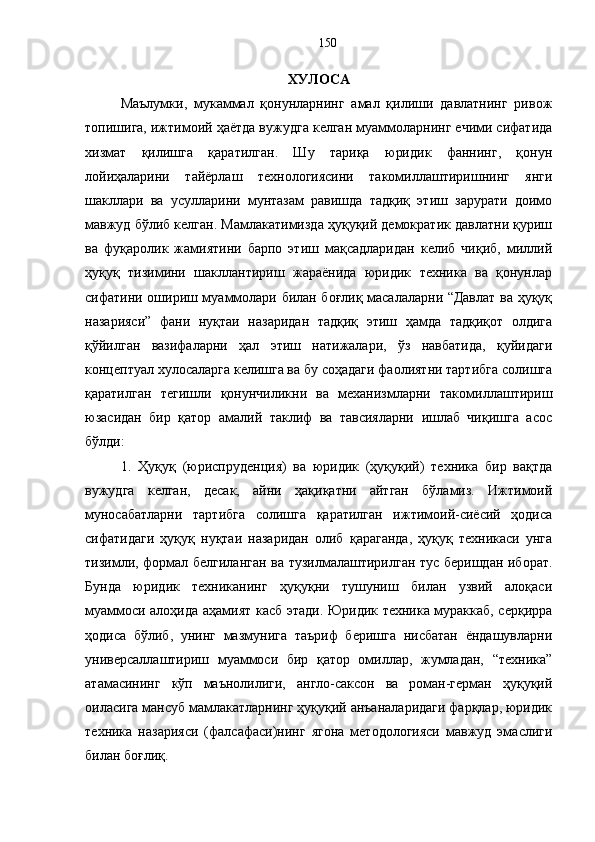 ХУЛОСА 
Маълумки,   мукаммал   қонунларнинг   амал   қилиши   давлатнинг   ривож
топишига, ижтимоий ҳаётда вужудга келган муаммоларнинг ечими сифатида
хизмат   қилишга   қаратилган.   Шу   тариқа   юридик   фаннинг,   қонун
лойиҳаларини   тайёрлаш   технологиясини   такомиллаштиришнинг   янги
шакллари   ва   усулларини   мунтазам   равишда   тадқиқ   этиш   зарурати   доимо
мавжуд бўлиб келган. Мамлакатимизда ҳуқуқий демократик давлатни қуриш
ва   фуқаролик   жамиятини   барпо   этиш   мақсадларидан   келиб   чиқиб,   миллий
ҳуқуқ   тизимини   шакллантириш   жараёнида   юридик   техника   ва   қонунлар
сифатини ошириш муаммолари билан боғлиқ масалаларни “Давлат ва ҳуқуқ
назарияси”   фани   нуқтаи   назаридан   тадқиқ   этиш   ҳамда   тадқиқот   олдига
қўйилган   вазифаларни   ҳал   этиш   натижалари,   ўз   навбатида,   қуйидаги
концептуал хулосаларга келишга ва бу соҳадаги фаолиятни тартибга солишга
қаратилган   тегишли   қонунчиликни   ва   механизмларни   такомиллаштириш
юзасидан   бир   қатор   амалий   таклиф   ва   тавсияларни   ишлаб   чиқишга   асос
бўлди:
1.   Ҳуқуқ   (юриспруденция)   ва   юридик   (ҳуқуқий)   техника   бир   вақтда
вужудга   келган,   десак,   айни   ҳақиқатни   айтган   бўламиз.   Ижтимоий
муносабатларни   тартибга   солишга   қаратилган   ижтимоий-сиёсий   ҳодиса
сифатидаги   ҳуқуқ   нуқтаи   назаридан   олиб   қараганда,   ҳуқуқ   техникаси   унга
тизимли, формал белгиланган ва тузилмалаштирилган тус беришдан иборат.
Бунда   юридик   техниканинг   ҳуқуқни   тушуниш   билан   узвий   алоқаси
муаммоси алоҳида аҳамият касб этади. Юридик техника мураккаб, серқирра
ҳодиса   бўлиб,   унинг   мазмунига   таъриф   беришга   нисбатан   ёндашувларни
универсаллаштириш   муаммоси   бир   қатор   омиллар,   жумладан,   “техника”
атамасининг   кўп   маънолилиги,   англо-саксон   ва   роман-герман   ҳуқуқий
оиласига мансуб мамлакатларнинг ҳуқуқий анъаналаридаги фарқлар, юридик
техника   назарияси   (фалсафаси)нинг   ягона   методологияси   мавжуд   эмаслиги
билан боғлиқ.  150 