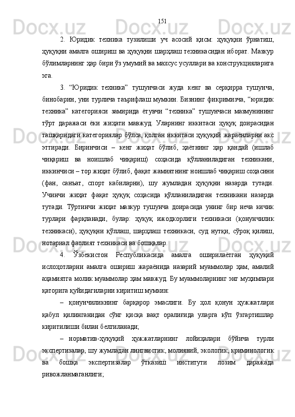2.   Юридик   техника   тузилиши   уч   асосий   қисм:   ҳуқуқни   ўрнатиш,
ҳуқуқни амалга ошириш ва ҳуқуқни шарҳлаш техникасидан  иборат. Мазкур
бўлимларнинг ҳар бири ўз умумий ва махсус усуллари ва конструкцияларига
эга. 
3.   “Юридик   техника”   тушунчаси   жуда   кенг   ва   серқирра   тушунча,
бинобарин, уни турлича таърифлаш  мумкин. Бизнинг  фикримизча,  “юридик
техника”   категорияси   замирида   ётувчи   “техника”   тушунчаси   мазмунининг
тўрт   даражаси   ёки   жиҳати   мавжуд.   Уларнинг   иккитаси   ҳуқуқ   доирасидан
ташқаридаги категориялар бўлса, қолган иккитаси ҳуқуқий жараёнларни акс
эттиради.   Биринчиси   –   кенг   жиҳат   бўлиб,   ҳаётнинг   ҳар   қандай   (ишлаб
чиқариш   ва   ноишлаб   чиқариш)   соҳасида   қўлланиладиган   техникани,
иккинчиси – тор жиҳат бўлиб, фақат жамиятнинг ноишлаб чиқариш соҳасини
(фан,   санъат,   спорт   кабиларни),   шу   жумладан   ҳуқуқни   назарда   тутади.
Учинчи   жиҳат   фақат   ҳуқуқ   соҳасида   қўлланиладиган   техникани   назарда
тутади.   Тўртинчи   жиҳат   мазкур   тушунча   доирасида   унинг   бир   неча   кичик
турлари   фарқланади,   булар:   ҳуқуқ   ижодкорлиги   техникаси   (қонунчилик
техникаси),   ҳуқуқни   қўллаш,   шарҳлаш   техникаси,   суд   нутқи,   сўроқ   қилиш,
нотариал фаолият техникаси ва бошқалар. 
4.   Ўзбекистон   Республикасида   амалга   оширилаётган   ҳуқуқий
ислоҳотларни   амалга   ошириш   жараёнида   назарий   муаммолар   ҳам,   амалий
аҳамиятга молик муаммолар ҳам мавжуд. Бу муаммоларнинг энг муҳимлари
қаторига қуйидагиларни киритиш мумкин:
– қонунчиликнинг   барқарор   эмаслиги.   Бу   ҳол   қонун   ҳужжатлари
қабул   қилинганидан   сўнг   қисқа   вақт   оралиғида   уларга   кўп   ўзгартишлар
киритилиши билан белгиланади;
– норматив-ҳуқуқий   ҳужжатларнинг   лойиҳалари   бўйича   турли
экспертизалар, шу жумладан лингвистик, молиявий, экологик, криминологик
ва   бошқа   экспертизалар   ўтказиш   институти   лозим   даражада
ривожланмаганлиги;  151 