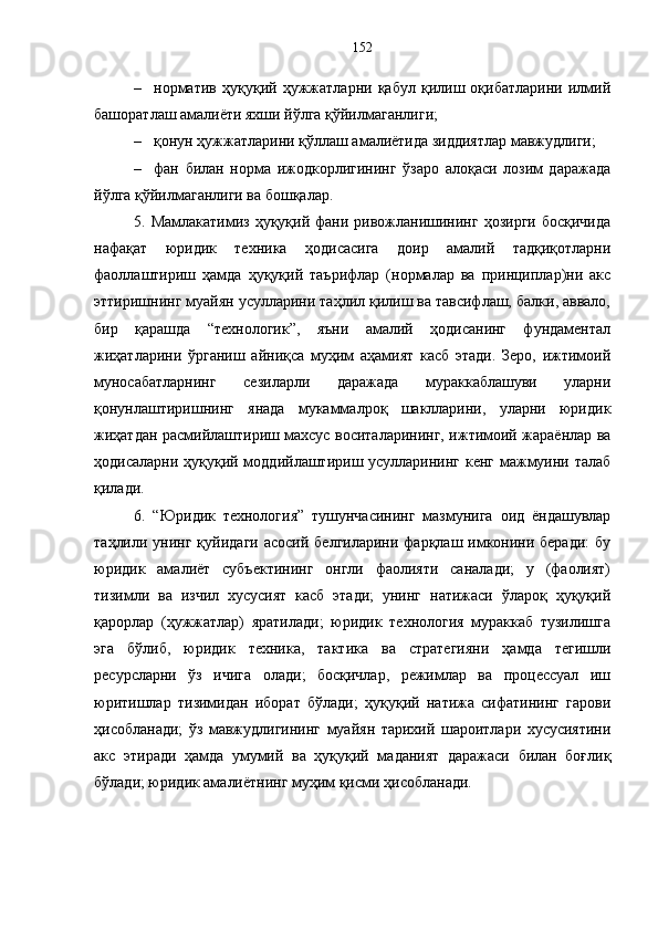 – норматив   ҳуқуқий   ҳужжатларни   қабул   қилиш   оқибатларини   илмий
башоратлаш амалиёти яхши йўлга қўйилмаганлиги;
– қонун ҳужжатларини қўллаш амалиётида зиддиятлар мавжудлиги;
– фан   билан   норма   ижодкорлигининг   ўзаро   алоқаси   лозим   даражада
йўлга қўйилмаганлиги ва бошқалар. 
5. Мамлакатимиз  ҳуқуқий фани  ривожланишининг  ҳозирги  босқичида
нафақат   юридик   техника   ҳодисасига   доир   амалий   тадқиқотларни
фаоллаштириш   ҳамда   ҳуқуқий   таърифлар   (нормалар   ва   принциплар)ни   акс
эттиришнинг муайян усулларини таҳлил қилиш ва тавсифлаш, балки, аввало,
бир   қарашда   “технологик”,   яъни   амалий   ҳодисанинг   фундаментал
жиҳатларини   ўрганиш   айниқса   муҳим   аҳамият   касб   этади.   Зеро,   ижтимоий
муносабатларнинг   сезиларли   даражада   мураккаблашуви   уларни
қонунлаштиришнинг   янада   мукаммалроқ   шаклларини,   уларни   юридик
жиҳатдан расмийлаштириш махсус воситаларининг, ижтимоий жараёнлар ва
ҳодисаларни ҳуқуқий моддийлаштириш усулларининг кенг мажмуини талаб
қилади.
6.   “Юридик   технология”   тушунчасининг   мазмунига   оид   ёндашувлар
таҳлили унинг  қуйидаги  асосий  белгиларини  фарқлаш  имконини беради:   бу
юридик   амалиёт   субъектининг   онгли   фаолияти   саналади;   у   (фаолият)
тизимли   ва   изчил   хусусият   касб   этади;   унинг   натижаси   ўлароқ   ҳуқуқий
қарорлар   (ҳужжатлар)   яратилади;   юридик   технология   мураккаб   тузилишга
эга   бўлиб,   юридик   техника,   тактика   ва   стратегияни   ҳамда   тегишли
ресурсларни   ўз   ичига   олади;   босқичлар,   режимлар   ва   процессуал   иш
юритишлар   тизимидан   иборат   бўлади;   ҳуқуқий   натижа   сифатининг   гарови
ҳисобланади;   ўз   мавжудлигининг   муайян   тарихий   шароитлари   хусусиятини
акс   этиради   ҳамда   умумий   ва   ҳуқуқий   маданият   даражаси   билан   боғлиқ
бўлади; юридик амалиётнинг муҳим қисми ҳисобланади.
  152 