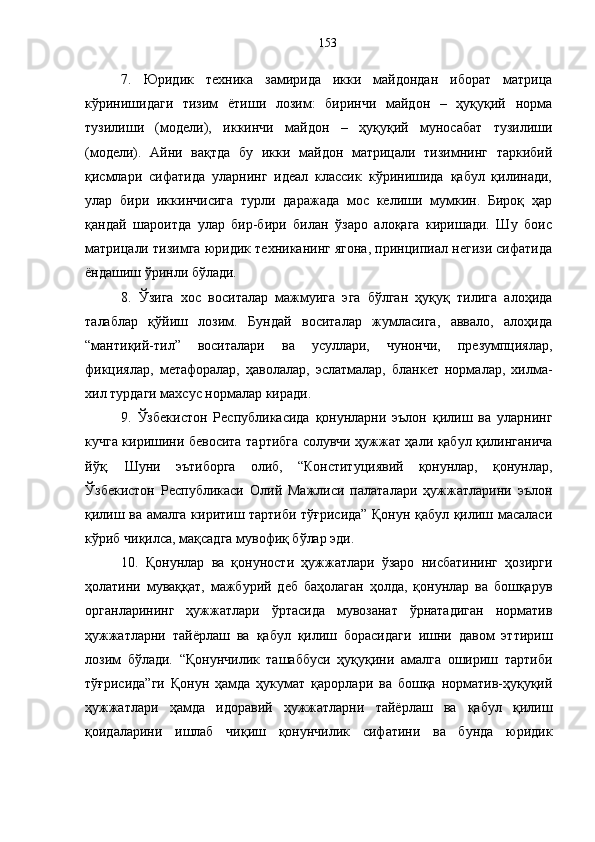 7.   Юридик   техника   замирида   икки   майдондан   иборат   матрица
кўринишидаги   тизим   ётиши   лозим:   биринчи   майдон   –   ҳуқуқий   норма
тузилиши   (модели),   иккинчи   майдон   –   ҳуқуқий   муносабат   тузилиши
(модели).   Айни   вақтда   бу   икки   майдон   матрицали   тизимнинг   таркибий
қисмлари   сифатида   уларнинг   идеал   классик   кўринишида   қабул   қилинади,
улар   бири   иккинчисига   турли   даражада   мос   келиши   мумкин.   Бироқ   ҳар
қандай   шароитда   улар   бир-бири   билан   ўзаро   алоқага   киришади.   Шу   боис
матрицали тизимга юридик техниканинг ягона, принципиал негизи сифатида
ёндашиш ўринли бўлади. 
8.   Ўзига   хос   воситалар   мажмуига   эга   бўлган   ҳуқуқ   тилига   алоҳида
талаблар   қўйиш   лозим.   Бундай   воситалар   жумласига,   аввало,   алоҳида
“мантиқий-тил”   воситалари   ва   усуллари,   чунончи,   презумпциялар,
фикциялар,   метафоралар,   ҳаволалар,   эслатмалар,   бланкет   нормалар,   хилма-
хил турдаги махсус нормалар киради.
9.   Ўзбекистон   Республикасида   қонунларни   эълон   қилиш   ва   уларнинг
кучга киришини бевосита тартибга солувчи ҳужжат ҳали қабул қилинганича
йўқ.   Шуни   эътиборга   олиб,   “Конституциявий   қонунлар,   қонунлар,
Ўзбекистон   Республикаси   Олий   Мажлиси   палаталари   ҳужжатларини   эълон
қилиш ва амалга киритиш тартиби тўғрисида” Қонун қабул қилиш масаласи
кўриб чиқилса, мақсадга мувофиқ бўлар эди. 
10.   Қонунлар   ва   қонуности   ҳужжатлари   ўзаро   нисбатининг   ҳозирги
ҳолатини   муваққат,   мажбурий   деб   баҳолаган   ҳолда,   қонунлар   ва   бошқарув
органларининг   ҳужжатлари   ўртасида   мувозанат   ўрнатадиган   норматив
ҳужжатларни   тайёрлаш   ва   қабул   қилиш   борасидаги   ишни   давом   эттириш
лозим   бўлади.   “Қонунчилик   ташаббуси   ҳуқуқини   амалга   ошириш   тартиби
тўғрисида”ги   Қонун   ҳамда   ҳукумат   қарорлари   ва   бошқа   норматив-ҳуқуқий
ҳужжатлари   ҳамда   идоравий   ҳужжатларни   тайёрлаш   ва   қабул   қилиш
қоидаларини   ишлаб   чиқиш   қонунчилик   сифатини   ва   бунда   юридик 153 