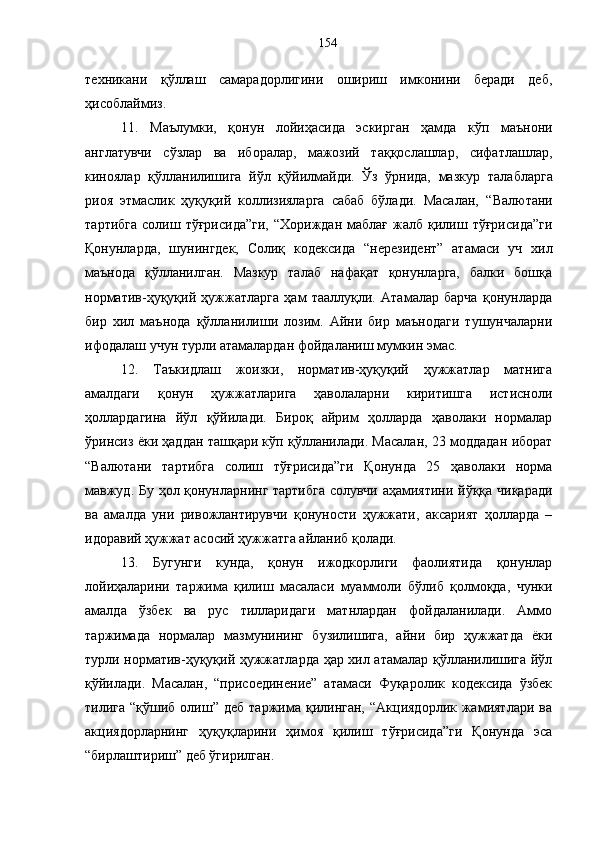 техникани   қўллаш   самарадорлигини   ошириш   имконини   беради   деб,
ҳисоблаймиз.
11.   Маълумки,   қонун   лойиҳасида   эскирган   ҳамда   кўп   маънони
англатувчи   сўзлар   ва   иборалар,   мажозий   таққослашлар,   сифатлашлар,
киноялар   қўлланилишига   йўл   қўйилмайди.   Ўз   ўрнида,   мазкур   талабларга
риоя   этмаслик   ҳуқуқий   коллизияларга   сабаб   бўлади.   Масалан,   “ Валютани
тартибга  солиш  тўғрисида”ги,  “Хориждан   маблағ   жалб  қилиш  тўғрисида”ги
Қонунларда,   шунингдек,   Солиқ   кодексида   “ нерезидент”   атамаси   уч   хил
маънода   қўлланилган.   Мазкур   талаб   нафақат   қонунларга,   балки   бошқа
норматив-ҳуқуқий   ҳужжатларга   ҳам   тааллуқли.   Атамалар   барча   қонунларда
бир   хил   маънода   қўлланилиши   лозим.   Айни   бир   маънодаги   тушунчаларни
ифодалаш учун турли атамалардан фойдаланиш мумкин эмас. 
12.   Таъкидлаш   жоизки,   норматив-ҳуқуқий   ҳужжатлар   матнига
амалдаги   қонун   ҳужжатларига   ҳаволаларни   киритишга   истисноли
ҳоллардагина   йўл   қўйилади.   Бироқ   айрим   ҳолларда   ҳаволаки   нормалар
ўринсиз ёки ҳаддан ташқари кўп қўлланилади. Масалан, 23 моддадан иборат
“Валютани   тартибга   солиш   тўғрисида”ги   Қонунда   25   ҳаволаки   норма
мавжуд. Бу ҳол қонунларнинг тартибга солувчи аҳамиятини йўққа чиқаради
ва   амалда   уни   ривожлантирувчи   қонуности   ҳужжати,   аксарият   ҳолларда   –
идоравий ҳужжат асосий ҳужжатга айланиб қолади.
13.   Бугунги   кунда,   қонун   ижодкорлиги   фаолиятида   қонунлар
лойиҳаларини   таржима   қилиш   масаласи   муаммоли   бўлиб   қолмоқда,   чунки
амалда   ўзбек   ва   рус   тилларидаги   матнлардан   фойдаланилади.   Аммо
таржимада   нормалар   мазмунининг   бузилишига,   айни   бир   ҳужжатда   ёки
турли норматив-ҳуқуқий ҳужжатларда ҳар хил атамалар қўлланилишига йўл
қўйилади.   Масалан,   “присоединение”   атамаси   Фуқаролик   кодексида   ўзбек
тилига  “қўшиб  олиш”  деб   таржима   қилинган,   “Акциядорлик  жамиятлари  ва
акциядорларнинг   ҳуқуқларини   ҳимоя   қилиш   тўғрисида”ги   Қонунда   эса
“бирлаштириш” деб ўгирилган.  154 