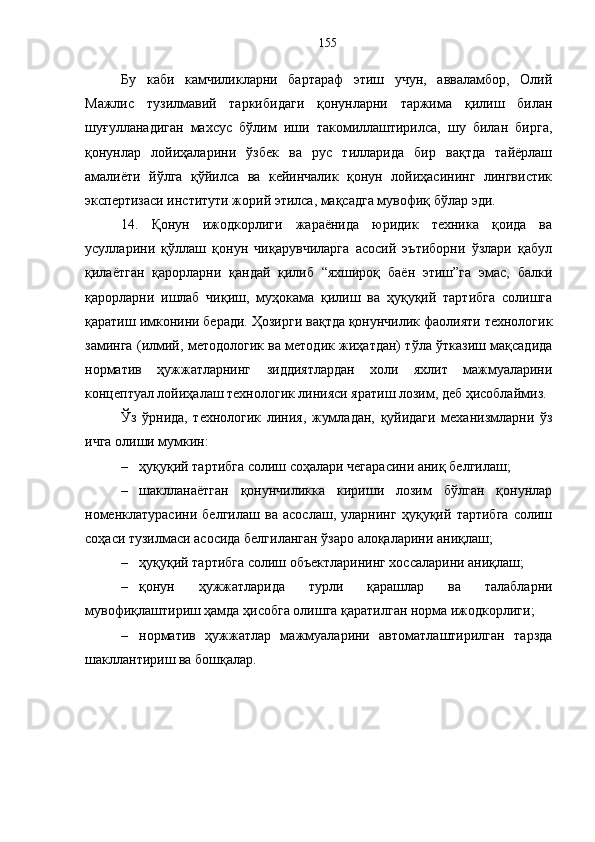 Бу   каби   камчиликларни   бартараф   этиш   учун,   авваламбор,   Олий
Мажлис   тузилмавий   таркибидаги   қонунларни   таржима   қилиш   билан
шуғулланадиган   махсус   бўлим   иши   такомиллаштирилса,   шу   билан   бирга,
қонунлар   лойиҳаларини   ўзбек   ва   рус   тилларида   бир   вақтда   тайёрлаш
амалиёти   йўлга   қўйилса   ва   кейинчалик   қонун   лойиҳасининг   лингвистик
экспертизаси институти жорий этилса, мақсадга мувофиқ бўлар эди. 
14.   Қонун   ижодкорлиги   жараёнида   юридик   техника   қоида   ва
усулларини   қўллаш   қонун   чиқарувчиларга   асосий   эътиборни   ўзлари   қабул
қилаётган   қарорларни   қандай   қилиб   “яхшироқ   баён   этиш”га   эмас,   балки
қарорларни   ишлаб   чиқиш,   муҳокама   қилиш   ва   ҳуқуқий   тартибга   солишга
қаратиш имконини беради. Ҳозирги вақтда қонунчилик фаолияти технологик
заминга (илмий, методологик ва методик жиҳатдан) тўла ўтказиш мақсадида
норматив   ҳужжатларнинг   зиддиятлардан   холи   яхлит   мажмуаларини
концептуал лойиҳалаш технологик линияси яратиш лозим, деб ҳисоблаймиз. 
Ўз   ўрнида,   технологик   линия,   жумладан,   қуйидаги   механизмларни   ўз
ичга олиши мумкин: 
– ҳуқуқий тартибга солиш соҳалари чегарасини аниқ белгилаш; 
– шаклланаётган   қонунчиликка   кириши   лозим   бўлган   қонунлар
номенклатурасини   белгилаш   ва   асослаш,   уларнинг   ҳуқуқий   тартибга   солиш
соҳаси тузилмаси асосида белгиланган ўзаро алоқаларини аниқлаш; 
– ҳуқуқий тартибга солиш объектларининг хоссаларини аниқлаш; 
– қонун   ҳужжатларида   турли   қарашлар   ва   талабларни
мувофиқлаштириш ҳамда ҳисобга олишга қаратилган норма ижодкорлиги; 
– норматив   ҳужжатлар   мажмуаларини   автоматлаштирилган   тарзда
шакллантириш ва бошқалар.  155 