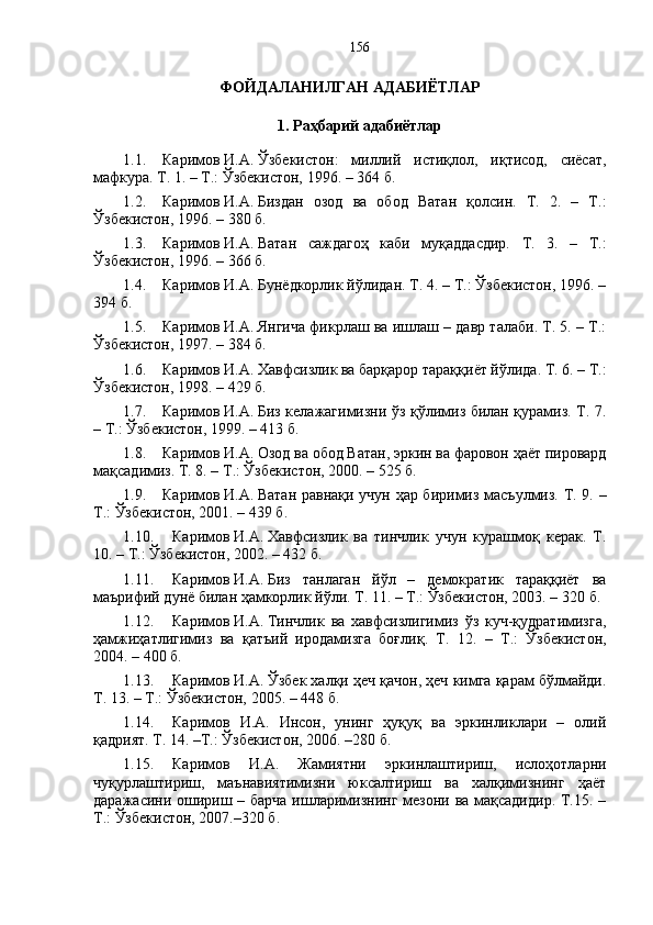ФОЙДАЛАНИЛГАН АДАБИЁТЛАР
1. Р а ҳ барий  а дабиётлар
1.1. Каримов   И.А.   Ўзбекистон:   миллий   истиқлол,   иқтисод,   сиёсат,
мафкура. Т. 1. – Т.: Ўзбекистон, 1996. – 364   б. 
1.2. Каримов   И.А.   Биздан   озод   ва   обод   Ватан   қолсин.   Т.   2.   –   Т.:
Ўзбекистон, 1996. – 380 б. 
1.3. Каримов   И.А.   Ватан   саждагоҳ   каби   муқаддасдир.   Т.   3.   –   Т.:
Ўзбекистон, 1996. – 366 б. 
1.4. Каримов   И.А.   Бунёдкорлик йўлидан. Т. 4. – Т.: Ўзбекистон, 1996. –
394   б. 
1.5. Каримов   И.А.   Янгича фикрлаш ва ишлаш – давр талаби. Т. 5. – Т.:
Ўзбекистон, 1997. – 384 б. 
1.6. Каримов   И.А.   Хавфсизлик ва барқарор тараққиёт йўлида. Т. 6. – Т.:
Ўзбекистон, 1998. – 429 б. 
1.7. Каримов   И.А.   Биз келажагимизни ўз қўлимиз билан қурамиз. Т. 7.
– Т.: Ўзбекистон, 1999. – 413 б. 
1.8. Каримов   И.А.   Озод ва обод Ватан, эркин ва фаровон ҳаёт пировард
мақсадимиз. Т. 8. – Т.: Ўзбекистон, 2000. – 525 б. 
1.9. Каримов   И.А.   Ватан равнақи учун ҳар биримиз масъулмиз. Т. 9. –
Т.: Ўзбекистон, 2001. – 439 б. 
1.10. Каримов   И.А.   Хавфсизлик   ва   тинчлик   учун   курашмоқ   керак.   Т.
10. – Т.: Ўзбекистон, 2002. – 432 б. 
1.11. Каримов   И.А.   Биз   танлаган   йўл   –   демократик   тараққиёт   ва
маърифий дунё билан ҳамкорлик йўли. Т. 11. – Т.: Ўзбекистон, 2003. – 320   б. 
1.12. Каримов   И.А.   Тинчлик   ва   хавфсизлигимиз   ўз   куч-қудратимизга,
ҳамжиҳатлигимиз   ва   қатъий   иродамизга   боғлиқ .   Т.   12.   –   Т.:   Ўзбекистон,
2004. – 400   б.
1.13. Каримов   И.А.   Ўзбек халқи ҳеч қачон, ҳеч кимга қарам бўлмайди.
Т. 13. – Т.: Ўзбекистон, 2005. – 448   б.
1.14. Каримов   И.А.   Инсон,   унинг   ҳуқуқ   ва   эркинликлари   –   олий
қадрият.  Т.   14.  –Т.: Ўзбекистон, 2006. –280 б.
1.15. Каримов   И.А.   Жамиятни   эркинлаштириш,   ислоҳотларни
чуқурлаштириш,   маънавиятимизни   юксалтириш   ва   халқимизнинг   ҳаёт
даражасини ошириш – барча ишларимизнинг мезони ва мақсадидир. Т.15. –
Т.: Ўзбекистон, 2007.–320 б.  156 