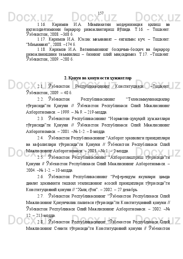 1.16.   Каримов   И.А.   Мамлакатни   модернизация   қилиш   ва
иқтисодиётимизни   барқарор   ривожлантириш   йўлида.   Т.16.   –   Тошкент:
Ўзбекистон, 2008. –368 б.
1.17.   Каримов   И.А.   Юксак   маънавият   –   енгилмас   куч.   –   Тошкент :
“Маънавият”, 2008. –174 б.
1.18.   Каримов   И.А.   Ватанимизнинг   босқичма-босқич   ва   барқарор
ривожланишини   таъминлаш   –   бизнинг   олий   мақсадимиз.   Т.17.   –Тошкент:
Ўзбекистон, 2009. –280 б.
2. Қонун ва қонун ости ҳужжатлар
2.1. Ўзбекистон   Республикасининг   Конституцияси.   –Тошкент:
Ўзбекистон, 2009. – 40 б.
2.2. Ўзбекистон   Республикасининг   “Телекоммуникациялар
тўғрисида”ги   Қонуни   //   Ўзбекистон   Республикаси   Олий   Мажлисининг
Ахборотномаси. – 1999. – № 9. – 219-модда.
2.3. Ўзбекистон   Республикасининг   “Норматив-ҳуқуқий   ҳужжатлари
тўғрисида”ги   Қонуни   //   Ўзбекистон   Республикаси   Олий   Мажлисининг
Ахборотномаси. – 2001. –№ 1-2. – 8-модда.
2.4. Ўзбекистон Республикасининг “Ахборот эркинлиги принциплари
ва   кафолатлари   тўғрисида”ги   Қонуни   //   Ўзбекистон   Республикаси   Олий
Мажлисининг Ахборотномаси. – 2003. –№ 1. – 2-модда.
2.5. Ўзбекистон   Республикасининг   “Ахборотлаштриш   тўғрисида”ги
Қонуни   //   Ўзбекистон   Республикаси   Олий   Мажлисининг   Ахборотномаси.   –
2004. –№ 1-2. – 10-модда.
2.6. Ўзбекистон   Республикасининг   “Референдум   якунлари   ҳамда
давлат   ҳокимияти   ташкил   этилишининг   асосий   принциплари   тўғрисида”ги
Конституциявий қонуни    “Халқ сўзи”. – 2002. – 27 декабрь.
2.7. Ўзбекистон   Республикасининг   “Ўзбекистон   Республикаси   Олий
Мажлисининг Қонунчилик палатаси тўғрисида”ги Конституциявий қонуни  
Ўзбекистон   Республикаси   Олий   Мажлисининг   Ахборотномаси.   –   2002.   –№
12. – 213-модда.
2.8. Ўзбекистон   Республикасининг   “Ўзбекистон   Республикаси   Олий
Мажлисининг   Сенати   тўғрисида”ги   Конституциявий   қонуни      Ўзбекистон157 