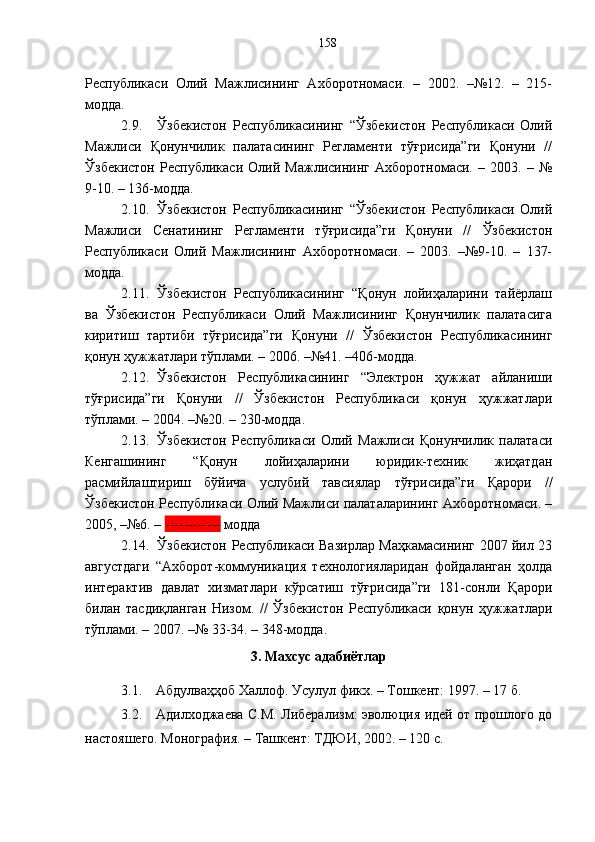 Республикаси   Олий   Мажлисининг   Ахборотномаси.   –   2002.   –№12.   –   215-
модда.
2.9. Ўзбекистон   Республикасининг   “Ўзбекистон   Республикаси   Олий
Мажлиси   Қонунчилик   палатасининг   Регламенти   тўғрисида”ги   Қонуни   //
Ўзбекистон   Республикаси   Олий   Мажлисининг   Ахборотномаси.   –   2003.   –   №
9-10. – 136-модда.
2.10. Ўзбекистон   Республикасининг   “Ўзбекистон   Республикаси   Олий
Мажлиси   Сенатининг   Регламенти   тўғрисида”ги   Қонуни   //   Ўзбекистон
Республикаси   Олий   Мажлисининг   Ахборотномаси.   –   2003.   –№9-10.   –   137-
модда.
2.11. Ўзбекистон   Республикасининг   “Қонун   лойиҳаларини   тайёрлаш
ва   Ўзбекистон   Республикаси   Олий   Мажлисининг   Қонунчилик   палатасига
киритиш   тартиби   тўғрисида”ги   Қонуни   //   Ўзбекистон   Республикасининг
қонун ҳужжатлари тўплами. – 2006. –№41. –406-модда.
2.12. Ўзбекистон   Республикасининг   “Электрон   ҳужжат   айланиши
тўғрисида”ги   Қонуни   //   Ўзбекистон   Республикаси   қонун   ҳужжатлари
тўплами. – 2004. –№20. – 230-модда.
2.13. Ўзбекистон   Республикаси   Олий   Мажлиси   Қонунчилик   палатаси
Кенгашининг   “Қонун   лойиҳаларини   юридик-техник   жиҳатдан
расмийлаштириш   бўйича   услубий   тавсиялар   тўғрисида”ги   Қарори   //
Ўзбекистон Республикаси Олий Мажлиси палаталарининг Ахборотномаси. –
2005, –№6. –  ------------  модда
2.14. Ўзбекистон Республикаси Вазирлар Маҳкамасининг 2007 йил 23
августдаги   “Ахборот-коммуникация   технологияларидан   фойдаланган   ҳолда
интерактив   давлат   хизматлари   кўрсатиш   тўғрисида”ги   181-сонли   Қарори
билан   тасдиқланган   Низом.   //   Ўзбекистон   Республикаси   қонун   ҳужжатлари
тўплами. – 2007. –№ 33-34. – 348-модда.
3. Ма х сус адабиётлар
3.1. Абдулваҳҳоб Халлоф. Усулул фикх. – Тошкент: 1997. – 17 б.
3.2. Адилходжаева С.М. Либерализм: эволюция идей от прошлого до
настояшего. Монография. – Ташкент: ТДЮИ, 2002. – 120 с. 158 