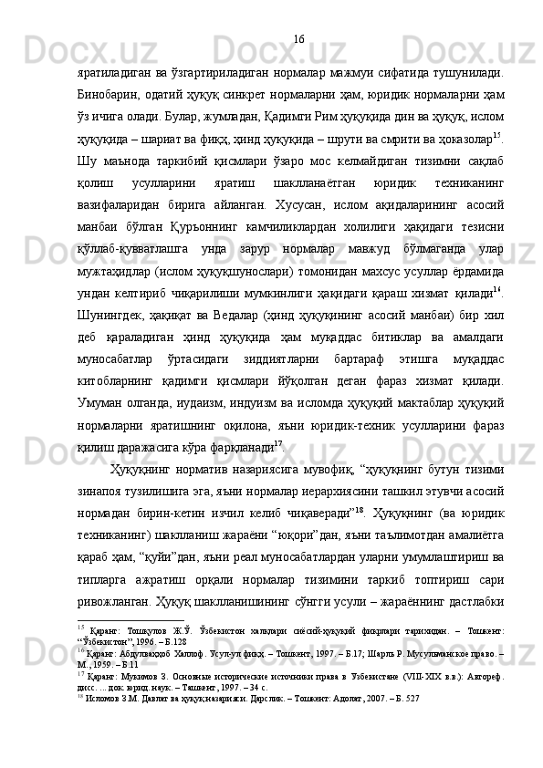 яратиладиган  ва ўзгартириладиган  нормалар  мажмуи сифатида  тушунилади.
Бинобарин, одатий ҳуқуқ синкрет нормаларни ҳам, юридик нормаларни ҳам
ўз ичига олади. Булар, жумладан, Қадимги Рим ҳуқуқида дин ва ҳуқуқ, ислом
ҳуқуқида – шариат ва фиқҳ, ҳинд ҳуқуқида – шрути ва смрити ва ҳоказолар 15
.
Шу   маънода   таркибий   қисмлари   ўзаро   мос   келмайдиган   тизимни   сақлаб
қолиш   усулларини   яратиш   шаклланаётган   юридик   техниканинг
вазифаларидан   бирига   айланган.   Хусусан,   ислом   ақидаларининг   асосий
манбаи   бўлган   Қуръоннинг   камчиликлардан   холилиги   ҳақидаги   тезисни
қўллаб-қувватлашга   унда   зарур   нормалар   мавжуд   бўлмаганда   улар
мужтаҳидлар   (ислом   ҳуқуқшунослари)   томонидан   махсус   усуллар   ёрдамида
ундан   келтириб   чиқарилиши   мумкинлиги   ҳақидаги   қараш   хизмат   қилади 16
.
Шунингдек,   ҳақиқат   ва   Ведалар   (ҳинд   ҳуқуқининг   асосий   манбаи)   бир   хил
деб   қараладиган   ҳинд   ҳуқуқида   ҳам   муқаддас   битиклар   ва   амалдаги
муносабатлар   ўртасидаги   зиддиятларни   бартараф   этишга   муқаддас
китобларнинг   қадимги   қисмлари   йўқолган   деган   фараз   хизмат   қилади.
Умуман   олганда,   иудаизм,   индуизм   ва   исломда   ҳуқуқий   мактаблар   ҳуқуқий
нормаларни   яратишнинг   оқилона,   яъни   юридик-техник   усулларини   фараз
қилиш даражасига кўра фарқланади 17
.
Ҳуқуқнинг   норматив   назариясига   мувофиқ,   “ҳуқуқнинг   бутун   тизими
зинапоя тузилишига эга, яъни нормалар иерархиясини ташкил этувчи асосий
нормадан   бирин-кетин   изчил   келиб   чиқаверади” 18
.   Ҳуқуқнинг   (ва   юридик
техниканинг) шаклланиш жараёни “юқори”дан, яъни таълимотдан амалиётга
қараб ҳам, “қуйи”дан, яъни реал муносабатлардан уларни умумлаштириш ва
типларга   ажратиш   орқали   нормалар   тизимини   таркиб   топтириш   сари
ривожланган. Ҳуқуқ шаклланишининг сўнгги усули – жараённинг дастлабки
15
  Қаранг:   Тошқулов   Ж.Ў.   Ўзбекистон   халқлари   сиёсий-ҳуқуқий   фикрлари   тарихидан.   –   Тошкент:
“Ўзбекистон”, 1996. – Б.128 
16
 Қаранг: Абдулваҳҳоб Халлоф. Усул-ул фиқҳ. – Тошкент, 1997. – Б.17; Шарль Р. Мусульманское право. –
М., 1959. – Б.11 
17
  Қаранг:   Мукимов   З.   Основные   исторические   источники   права   в   Узбекистане   (VIII-XIX   в.в.):   Автореф.
дисс. ... док. юрид. наук. – Ташкент, 1997. – 34 с.
18
 Исломов З.М. Давлат ва ҳуқуқ назарияси. Дарслик. – Тошкент: Адолат, 2007. – Б. 527 16 