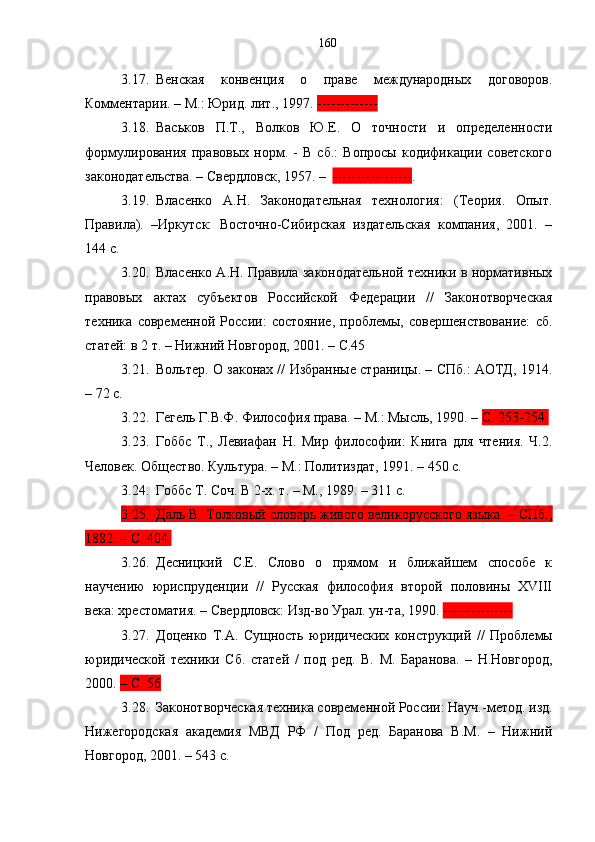 3.17. Венская   конвенция   о   праве   международных   договоров.
Комментарии. – М.: Юрид. лит., 1997.  -------------  
3.18. Васьков   П.Т.,   Волков   Ю.Е.   О   точности   и   определенности
формулирования   правовых   норм.   -   В   сб.:   Вопросы   кодификации   советского
законодательства. – Свердловск, 1957. –   ----------------- .
3.19. Власенко   А.Н.   Законодательная   технология:   (Теория.   Опыт.
Правила).   –Иркутск:   Восточно-Сибирская   издательская   компания,   2001.   –
144 с.
3.20. Власенко А.Н. Правила законодательной техники в нормативных
правовых   актах   субъектов   Российской   Федерации   //   Законотворческая
техника   современной   России:   состояние,   проблемы,   совершенствование:   сб.
статей: в 2 т. – Нижний Новгород, 2001.  –   С.45
3.21. Вольтер. О законах // Избранные страницы. – СПб.: АОТД, 1914.
– 72 с.
3.22. Гегель Г.В.Ф. Философия права. – М.: Мысль, 1990. –  С. 253-254.
3.23. Гоббс   Т.,   Левиафан   Н.   Мир   философии:   Книга   для   чтения.   Ч.2.
Человек. Общество. Культура. – М.: Политиздат, 1991. – 450 с.
3.24. Гоббс Т.  Соч. В 2-х. т. – М., 1989. – 311 с.
3.25. Даль В. Толковый словарь живого великорусского языка. – СПб.,
1882. – С. 404.
3.26. Десницкий   C.Е.   Слово   о   прямом   и   ближайшем   способе   к
научению   юриспруденции   //   Русская   философия   второй   половины   XVIII
века: хрестоматия. – Cвердловск: Изд-во Урал. ун-та, 1990.  ---------------  
3.27. Доценко   Т.А.   Сущность   юридических   конструкций   //   Проблемы
юридической   техники   Сб.   статей   /   под   ред.   В.   М.   Баранова.   –   Н.Новгород,
2000.  –  С.  56  
3.28. Законотворческая техника современной России: Науч.-метод. изд.
Нижегородская   академия   МВД   РФ   /   Под   ред.   Баранова   В.М.   –   Нижний
Новгород, 2001. – 543 с. 160 