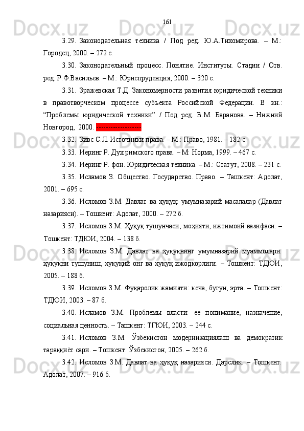 3.29. Законодательная   техника   /   Под   ред.   Ю.А.Тихомирова.   –   М.:
Городец, 2000. – 272 с.
3.30. Законодательный   процесс.   Понятие.   Институты.   Стадии   /   Отв.
ред. Р.Ф.Васильев. – М.: Юриспруденция, 2000. – 320 с.
3.31. Зражевская Т.Д. Закономерности развития юридической техники
в   правотворческом   процессе   субъекта   Российской   Федерации.   В   кн.:
“Проблемы   юридической   техники”   /   Под   ред.   В.М.   Баранова.   –   Нижний
Новгород,  2000.  -------------------
3.32. Зивс С.Л. Источники права. – М.: Право, 1981. – 182 с. 
3.33. Иеринг Р. Дух римского права .  – М: Норма, 1999. – 467 с.
3.34. Иеринг Р. фон. Юридическая техника. – М.: Статут, 2008. – 231 с.
3.35. Исламов   З.   Об щ ество.   Государство.   Право.   –   Ташкент:   Адолат,
2001. – 695 с.
3.36. Исломов   З.М.   Давлат   ва   ҳуқуқ:   умумназарий   масалалар   (Давлат
назарияси). – Тошкент: Адолат, 2000. – 272 б.
3.37. Исломов З.М. Ҳуқуқ тушунчаси, моҳияти, ижтимоий вазифаси. –
Тошкент: ТДЮИ, 2004. – 138 б.
3.38. Исломов   З.М.   Давлат   ва   ҳуқуқнинг   умумназарий   муаммолари:
ҳуқуқни   тушуниш,   ҳуқуқий   онг   ва   ҳуқуқ   ижодкорлиги.   –   Тошкент:   ТДЮИ,
2005. – 188 б.
3.39. Исломов З.М. Фуқаролик жамияти: кеча, бугун, эрта. – Тошкент:
ТДЮИ, 2003. – 87 б.
3.40. Исламов   З.М.   Проблемы   власти:   ее   понимание,   назначение,
социальная ценность. –   Ташкент: ТГЮИ, 2003. –   244 с.
3.41. Исломов   З.М.   Ўзбекистон   модернизациялаш   ва   демократик
тараққиёт сари. – Тошкент: Ўзбекистон ,  2005. –   262 б.
3.42. Исломов   З.М.   Давлат   ва   ҳуқуқ   назарияси.   Дарслик.   –   Тошкент:
Адолат, 2007. – 916 б. 161 