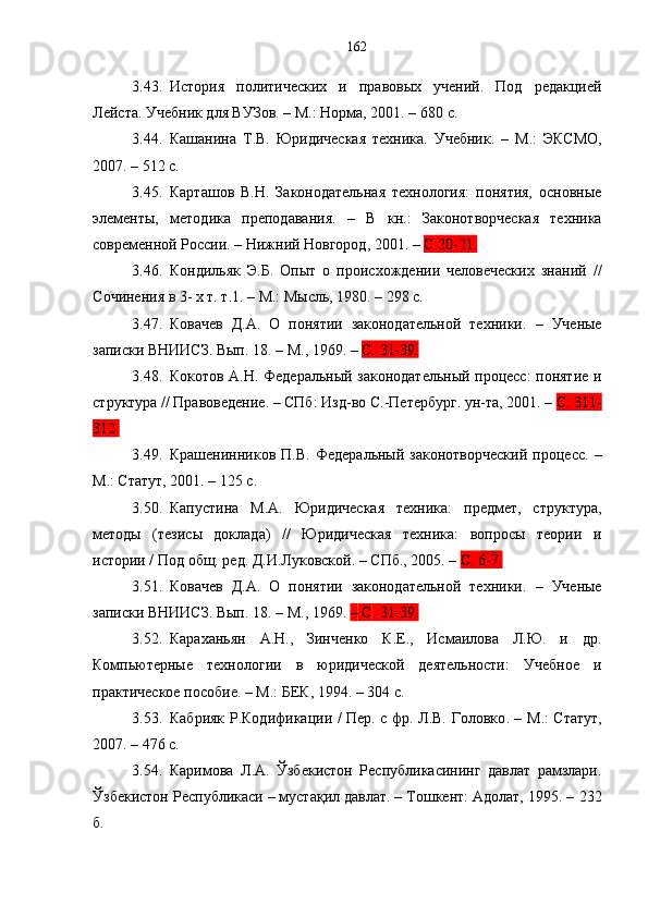 3.43. История   политических   и   правов ы х   учений.   Под   редакцией
Лейста. Учебник для ВУЗов .  –   М.: Норма, 2001. –   680 с.
3.44. Кашанина   Т.В.   Юридическая   техника.   Учебник .   –   M.:   ЭКСМО,
2007.   –   512 с.
3.45. Карташов   В.Н.   Законодательная   технология:   понятия,   основные
элементы,   методика   преподавания.   –   В   кн.:   Законотворческая   техника
современной России. – Нижний Новгород ,  2001. –   С.20-21.
3.46. Кондильяк   Э.Б.   Опыт   о   происхождении   человеческих   знаний   //
С очинения в 3- х т. т.1. – М.: Мысль, 1980. – 298 с.
3.47. Ковачев   Д.А.   О   понятии   законодательной   техники.   –   Ученые
записки ВНИИСЗ. Вып. 18.  –  М., 1969 .   –  С.  31-39.
3.48. Кокотов А.Н. Федеральный законодательный процесс: понятие и
структура // Правоведение. – СПб :  Изд-во С.-Петербург. ун-та, 2001. –  С . 311-
312.
3.49. Крашенинников   П.В.   Федеральный   законотворческий   процесс .   –
М.: Статут ,  2001.   –   125   с.
3.50. Капустина   М.А.   Юридическая   техника:   предмет,   структура,
методы   (тезисы   доклада)   //   Юридическая   техника:   вопросы   теории   и
истории / Под общ. ред. Д.И.Луковской. – СПб., 2005. –  С. 6-7 .
3.51. Ковачев   Д.А.   О   понятии   законодательной   техники.   –   Ученые
записки ВНИИСЗ. Вып. 18.  –  М., 1969 .  –   С . 31-39.
3.52. Караханьян   А.Н.,   Зинченко   К.Е.,   Исмаилова   Л.Ю.   и   др.
Компьютерные   технологии   в   юридической   деятельности:   Учебное   и
практическое пособие .  –   М. :  БЕК, 1994. – 304   с.
3.53. Кабрияк Р.Кодификации / Пер. с фр. Л.В. Головко .   –   М.: Статут ,
2007 .  –   476   с.
3.54. Каримова   Л.А.   Ўзбекистон   Республикасининг   давлат   рамзлари.
Ўзбекистон Республикаси – мустақил давлат. – Тошкент: Адолат, 1995. –   232
б. 162 