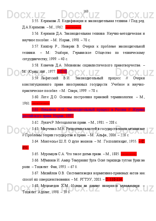 3.55. Керимова Л.   Кодификация и законодательная техника   / Под ред.
Д.А.К е римова.  –  М., 1962 .    -------------
3.56. Керимов   Д.А.   Законодательная   техника:   Научно-методическая   и
научное пособие. – М.: Норма ,  1998. – 70 с.
3.57. Книпер   Р. ,   Назарян   В.   Очерки   к   проблеме   законодательной
техники.   –   М .:   Эшборн,   Германское   Общество   по   техническому
сотрудничеству ,  1999.   –   40   с. 
3.58. Ковачев   Д.А.   Механизм   социалистического   правотворчества.   –
М.:   Юрид.   л ит ., 1977.  –  С.58 .
3.59. Лафитский   В.И.   Законодательный   процесс   //   Очерки
конституционного   права   иностранных   государств:   Учебное   и   научно-
практическое пособие. – М. :  Спарк, 1999.  – 78  с .
3.60. Лоте   Д.О.   Основы   построения   правовой   терминологии.   –   М.,
1961.  ---------------
3.61. Лукьянов   А.И.   Законодательный   процесс   в   России   //   Журнал
российского права. Норма, 1997.
3.62. Лукич Р. Методология права.  –  М., 1981. – 208 с.
3.63. Марченко М.Н. Разделение властей в государственном механизме
// Проблемы теории государства и права. – М.: Альфа ,  2006.  –  226 с.
3.64. Монтескье Ш.Л. О духе законов. – М.: Госполитиздат, 1955.   –   С.
651.
3.65. Муромцев С.А. Что такое догма права . –  М . , 1885.  -------------  
3.66. Мўминов И. Амир Темурнинг ўрта Осиё тарихида тутган ўрни ва
роли.  –  Тошкент :  Фан, 1993.  – 67   б.
3.67. Михайлов   О.В.   Систематизация   нормативно-правовых   актов   как
способ их совершенствования. – М.: РГТЭУ, 2003. –  С. 110-114.
3.68. Муҳамедов   Х.М.   Ислом   ва   давлат   назарияси   муаммолари.   –
Тошкент: Адолат, 1998. – 39 б. 163 