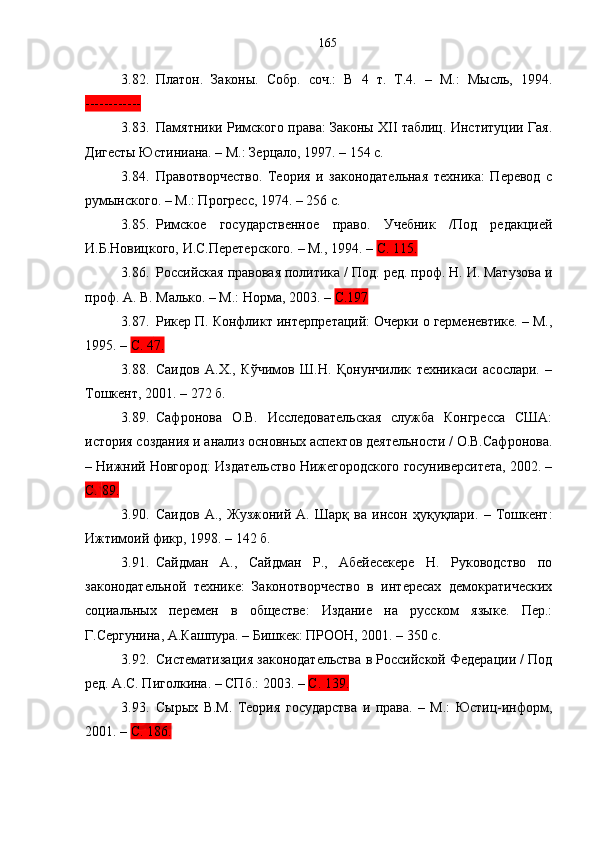 3.82. Платон.   Законы.   Собр.   соч.:   В   4   т.   Т.4.   –   М.:   Мысль,   1994.
------------
3.83. Памятники Римского права: Законы XII таблиц. Институции Гая.
Дигесты Юстиниана. – М.: Зерцало, 1997. – 154 с.
3.84. Правотворчество.   Теория   и   законодательная   техника:   Перевод   с
румынского. – М.: Прогресс, 1974. – 256 с.
3.85. Римское   государственное   право.   Учебник   /Под   редакцией
И.Б.Новицкого, И.С.Перетерского. – М., 1994. –  С. 115.
3.86. Российская правовая политика / Под. ред. проф. Н. И. Матузова и
проф. А. В. Малько. – М.: Норма ,  2003. –  C.197
3.87. Рикер П. Конфликт интерпретаций: Очерки о герменевтике. – М.,
1995. –  С. 4 7.  
3.88. Саидов   А.Х.,   Кўчимов   Ш.Н.   Қонунчилик   техникаси   асослари.   –
Тошкент, 2001. – 272 б. 
3.89. Сафронова   О.В.   Исследовательская   служба   Конгресса   США:
история создания и анализ основных аспектов деятельности / О.В.Сафронова.
– Нижний Новгород: Издательство Нижегородского госуниверситета, 2002. –
С.   89.
3.90. Саидов   А.,   Жузжоний   А.   Шарқ   ва   инсон   ҳуқуқлари.   –   Тошкент:
Ижтимоий фикр, 1998. – 142 б.
3.91. Сайдман   А.,   Сайдман   Р.,   Абейесекере   Н.   Руководство   по
законодательной   технике:   Законотворчество   в   интересах   демократических
социальных   перемен   в   обществе:   Издание   на   русском   языке.   Пер.:
Г.Сергунина, А.Кашпура. – Бишкек: ПРООН, 2001. – 350 с.
3.92. Систематизация законодательства в Российской Федерации / Под
ред. А.С. Пиголкина. – СПб.: 2003. –  С. 139.
3.93. Сырых   В.М.   Теория   государства   и   права.   –   М.:   Юстиц-информ,
2001. –  С. 186. 165 