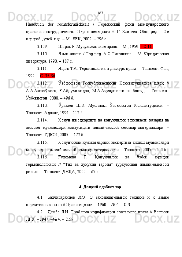 Haudbuch   der   rechtsformlichkeit   /   Германский   фонд   международного
правового   сотрудничества.   Пер.   с   немецкого   Н.   Г.   Елисеев.   Общ.   ред.   –   2-е
перераб., учеб. изд. – М.: БЕК, 2002. – 296 с.
3.109. Шарль   Р .  Мусульманское   право . –  М . ,  1959.  –  С .11.  
3.110. Язык  закона  /   Под ред.  А.С.Пиголкина.   – М.:Юридическая
литература, 1990. – 187 с.
3.111. Яцюк Т.А. Терминология и дискурс права. – Ташкент: Фан,
1992. –  С. 35-36 .
3.112. Ўзбекистон   Республикасининг   Конституциясига   шарҳ   //
А.А.Азизхўжаев,   Ғ.Абдумажидов,   М.А.Аҳмадшаева   ва   бошқ.;   –   Тошкент:
Ўзбекистон, 2008. – 496 б.
3.113. Ўразаев   Ш.З.   Мустақил   Ўзбекистон   Конституцияси.   –
Тошкент: Адолат, 1994. –112 б.
3.114. Қонун   ижодкорлиги   ва   қонунчилик   техникаси:   назария   ва
амалиёт   муаммолари   мавзусидаги   илмий-амалий   семинар   материаллари.   –
Тошкент: ТДЮИ, 2005. – 172 б.
3.115. Қонунчилик  ҳужжатларини  экспертиза  қилиш муаммолари
мавзусидаги илмий-амалий семинар материаллари. – Тошкент, 2005. – 200 б.
3.116. Ғуломова   Г.   Қонунчилик   ва   ўзбек   юридик
терминологияси   //   “Тил   ва   ҳуқуқий   тарбия”   туркумидан   илмий-оммабоп
рисола. – Тошкент: ДЖҚА, 2002. – 67 б.
4. Даврий адабиётлар
4.1. Бахчисарайцев   Х.Э.   О   законодательной   технике   и   о   языке
нормативных актов // Правоведение. – 1960. – № 4. – С.3
4.2. Дембо   Л.И.   Проблема   кодификации   советского   права   //   Вестник
ЛГУ. – 1947. –№ 4 .   –  С. 59   167 