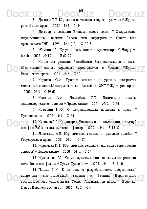 4.3. Денисов Г.И. Юридическая техника: теория и практика // Журнал
российского права. – 2005. – №8. – С. 34
4.4. Договор   о   создании   Экономического   союза   //   Содружество:
информационный   вестник   Совета   глав   государств   и   Совета   глав
правительств СНГ. – 1993. – № 4 (12). – С. 20-31.
4.5. Жомонов   Р.   Ҳуқуқий   терминология   муаммолари   //   Нuquq   va
burch. – 2007. –№ 10-11. – Б.69-70.
4.6. Концепция   развития   Российского   Законодательства   в   целях
обеспечения   единого   правового   пространства   в   России.   //Журнал
Российского права. – 2002. –№ 6. –  С. 30
4.7. Королев   Ю.А.   Процесс   создания   и   уровень   восприятия
модельных законов Межпарламентской Ассамблеи СНГ // Журн. рос. права.
– 2000. –№ 3.  –  С.59 - 67
4.8. Кененов   А.А.,   Чернобель   Г.Т.   Логические   основы
законотворческого процесса // Правоведение. – 1991. –№ 6.  –  С.74
4.9. Козлихин   И.Ю.   О   нетрадиционных   подходах   к   праву   //
Правоведение. – 2006. –№ 1. – С. 31 .
4.10. Кўчимов   Ш.   Қонунларда   ўта   аниқликни   таъминлаш   –   долзарб
вазифа // Ўзбекистонда ижтимоий фанлар. – 2000. – № 6. – Б.15-20.
4.11. Лисюткин   А.Б.   Юридическая   техника   и   правовые   ошибки   //
Государство и право. – 2001. –№11. –  С.  27.
4.12. Муромцев Г. И. Юридическая техника (некоторые теоретические
аспекты) // Правоведение. – 2000. – № 1. –  С .69
4.13. Муҳамедов   Ў.   Қонун   ҳужжатларини   такомиллаштиришнинг
истиқболли вазифалари // Ҳуқуқ–Право–Law. – 2005. –№ 4. – Б. 6-10.
4.14. Панько   К.К.   К   вопросу   о   разработанности   теоретической
концепции   законодательной   техники   //   Вестник   Воронежского
государственного   университета.   Серия:   Гуманитарные   науки.   –   Воронеж:
Изд-во Воронеж. гос. ун-та. – 2006. –№ 2. – С.44. 168 