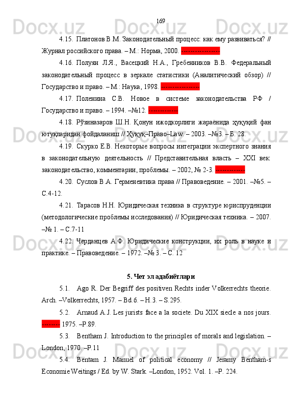 4.15. Платонов В.М. Законодательный процесс: как ему развиваться? //
Журнал российского права. – М.: Норма, 2000.  -----------------
4.16. Полуян   Л.Я.,   Васецкий   Н.А.,   Гребенников   В.В.   Федеральный
законодательный   процесс   в   зеркале   статистики   (Аналитический   обзор)   //
Государство и право. – М.: Наука, 1998.  -----------------
4.17. Поленина   С.В.   Новое   в   системе   законодательства   РФ   /
Государство и право. – 1994. –№12.  -------------  
4.18. Рўзиназаров   Ш.Н.   Қонун   ижодкорлиги   жараёнида   ҳуқуқий   фан
ютуқларидан фойдаланиш //  Ҳуқуқ–Право–Law. – 2003. –№3. – Б. 28.
4.19. Скурко Е.В. Некоторые вопросы интеграции экспертного знания
в   законодательную   деятельность   //   Представительная   власть   –   XXI   век:
законодательство, комментарии, проблемы. – 2002, № 2-3.  -------------
4.20. Суслов В.А. Герменевтика права // Правоведение. – 2001. –№5. –
С.4-12 . 
4.21. Тарасов   Н.Н.  Юридическая  техника   в  структуре  юриспруденции
(методологические проблемы исследования) // Юридическая техника. – 2007.
–№ 1. – С.7-11
4.22. Черданцев   А.Ф.   Юридические   конструкции,   их   роль   в   науке   и
практике.  –  Правоведение . –  1972. –№ 3 . –   С . 12
5. Чет эл адабиётлари
5.1. Ago  R.   Der   Begriff   des   positiven  Rechts   inder   Volkerrechts   theorie.
Arch. –Volkerrechts, 1957. – Bd.6. – H.3. – S.295.
5.2. Arnaud  A.J. Les jurists  face  a la societe.  Du XIX siecle  a nos jours.
--------  1975 .  – Р .89.
5.3. Bentham J. Introduction to the principles of morals and legislation. –
London, 1970. –P.11 
5.4. Bentam   J.   Manuel   of   political   economy   //   Jeramy   Bentham-s
Economie Weitings / Ed. by W. Stark. –London, 1952. Vol. 1. –P. 224.  169 