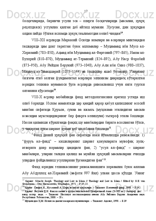 босқичларида,   биринчи   усули   эса   –   охирги   босқичларида   (масалан,   ҳуқуқ
рецепцияси)   устунлик   қилган   деб   айтиш   мумкин.   Хусусан,   дин   ҳуқуқдан
олдин пайдо бўлган исломда ҳуқуқ таълимотдан келиб чиққан 19
. 
VIII–XII   асрларда   Марказий   Осиёда   номлари   ва   асарлари   минтақадан
ташқарида   ҳам   донг   таратган   буюк   алломалар   –   Муҳаммад   ибн   Мусо   ал-
Хоразмий (783–850), Аҳмад ибн Муҳаммад ал-Фарғоний (797–865), Имом ал-
Бухорий   (810–870),   Муҳаммад   ат-Термизий   (824–892),   Абу   Наср   Форобий
(873–950),   Абу   Райҳон   Беруний   (973–1048),   Абу   Али   ибн   Сино   (980–1037),
Маҳмуд   аз-Замаҳшарий   (1075–1144)   ва   бошқалар   яшаб   ўтганлар.   Уларнинг
бизгача   етиб   келган   фундаментал   асарлари   эллинизм   давридаёқ   кўтарилган
юридик   техника   муаммоси   ўрта   асрларда   ривожланиш   учун   янги   туртки
олганини кўрсатади 20
.
VIII-Х   асрлар   мобайнида   фиқҳ   методологиясини   яратиш   устида   иш
олиб борилди. Ислом жамиятида ҳар қандай қарор қабул қилишнинг асосий
манбаи   сифатида   Қуръон,   сунна   ва   ижмоъ   (муҳокама   этиладиган   масала
юзасидан   мужтаҳидларнинг   бир   фикрга   келишуви)   эътироф   этила   бошлади.
Инсон қилмиши кўрилганда фақиҳ шу манбалардан бирига асосланган бўлса,
у чиқарган ҳукм шариат ҳукми деб ҳисоблана бошлади 21
.
“Фиқҳ   диний   ҳуқуқий   фан   сифатида   икки   йўналишда   ривожланди:   1)
“фуруъ   ал–фиқҳ”   –   кишиларнинг   шариат   қонунларига   мувофиқ   хулқ-
атворига   доир   нормалар   ҳақидаги   фан;   2)   “усул   ал–фиқҳ”   –   шариат
манбалари,   уларни   талқин   қилиш   ва   муайян   ҳуқуқий   масалаларни   ечишда
улардан фойдаланиш усулларини ўрганадиган фан” 22
. 
Фиқҳ   юридик   техникасининг   ривожланишига   хоразмлик   буюк   аллома
Абу   Абдуллоҳ   ал-Хоразмий   (вафоти   997   йил)   улкан   ҳисса   қўшди.   Унинг
19
  Қаранг:   Schacht   Joseph.   Theology   and   Law   in   Islam   //   Theology   and   Law   in   Islam   /   Edited   by   G.E.   von
Grunebaum.– Otto Harrassowitz,   Wiesbaden, 1971. – P.19–22.
20
 Қаранг: Саидов А., Жузжоний А. Шарқ ва инсон ҳуқуқлари. – Тошкент: Ижтимоий фикр, 1998. – Б.142.
21
 Қаранг: Расулов Д.Н. Ф икх и калам в трудах мыслителей Центральной Азии (Х–ХII вв.): Автореф. дис. ...
канд.   истор.   наук.   –   Тошкент:   Институт   востоковедения   имени   Абу   Райхана   Беруни   Академии   наук
Республики Узбекистан, 2000. – 28 с.
22
 Муҳамедов Ҳ.М. Ислом ва давлат назарияси муаммолари. – Тошкент: Адолат, 1998. – Б.39 17 