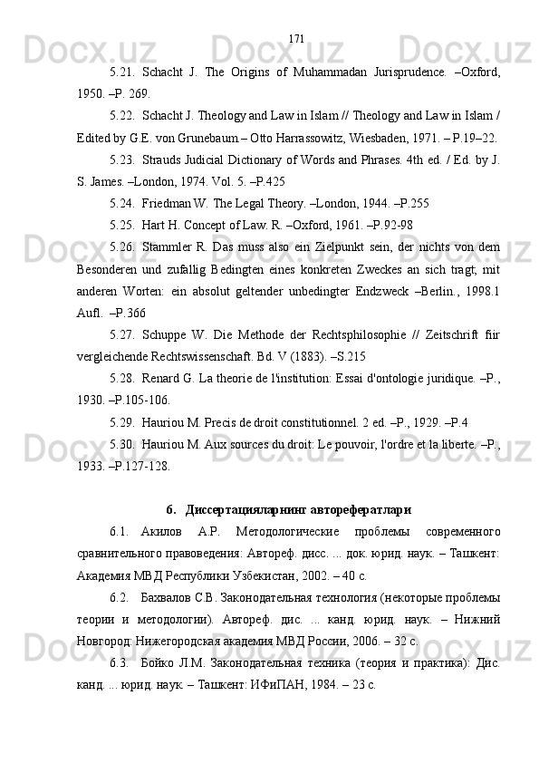 5.21. Schach t   J.   The   Origins   of   Muhammadan   Jurisprudence.   –Oxford,
1950. –P. 269.
5.22. Schacht J. Theology and Law in Islam // Theology and Law in Islam /
Edited by G.E. von Grunebaum.– Otto Harrassowitz, Wiesbaden, 1971. – P.19–22.
5.23. Strauds Judicial Dictionary of Words and Phrases. 4th ed. / Ed. by J.
S. James. –London, 1974. Vol. 5. –P.425
5.24. Friedman W. The Legal Theory. –London, 1944. –P.255
5.25. Hart H. Concept of Law. R. –Oxford, 1961. –P.92-98
5.26. Stammler   R.   Das   muss   also   ein   Zielpunkt   sein,   der   nichts   von   dem
Besonderen   und   zufallig   Bedingten   eines   konkreten   Zweckes   an   sich   tragt;   mit
anderen   Worten:   ein   absolut   geltender   unbedingter   Endzweck   –Berlin.,   1998.1
Aufl.  –Р.366 
5.27. Schuppe   W.   Die   Methode   der   Rechtsphilosophie   //   Zeitschrift   fiir
vergleichende Rechtswissenschaft. Bd. V (1883). –S.215
5.28. Rеnаrd G. La theorie de l'institution: Essai d'ontologie juridique. –P.,
1930. –P.105-106.
5.29. Hauriou М. Precis de droit constitutionnel. 2 ed. –P., 1929. –P.4 
5.30. Hauriou М. Aux sources du droit: Le pouvoir, l'ordre et la liberte. –P.,
1933. –P.127-128. 
6. Диссертацияларнинг авторефератлари
6.1. Акилов   А.Р.   Методологические   проблемы   современного
сравнительного правоведения: Автореф. дисс. ... док. юрид. наук. – Ташкент:
Академия МВД Республики Узбекистан, 2002. – 40 с.
6.2. Бахвалов С.В. Законодательная технология (некоторые проблемы
теории   и   методологии).   Автореф.   дис.   ...   канд.   юрид.   наук.   –   Нижний
Новгород: Нижегородская академия МВД России, 2006. – 32 с. 
6.3. Бойко   Л.М.   Законодательная   техника   (теория   и   практика):   Дис.
канд. ... юрид. наук. – Ташкент: ИФиПАН, 1984. – 23 с.  171 