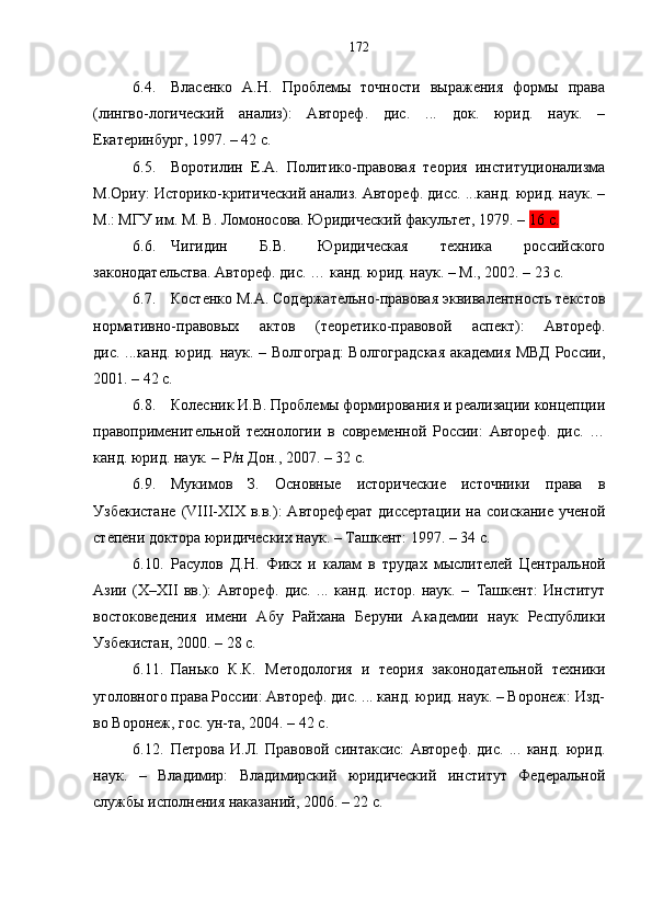 6.4. Власенко   А.Н.   Проблемы   точности   выражения   формы   права
(лингво-логический   анализ):   Автореф.   дис.   ...   док.   юрид.   наук.   –
Екатеринбург, 1997. – 42 с.
6.5. Воротилин   Е.А.   Политико-правовая   теория   институционализма
М.Ориу: Историко-критический анализ. Автореф. дисс. ...канд. юрид. наук. –
М.: МГУ им. М. В. Ломоносова. Юридический факультет, 1979. –  16 с.
6.6. Чигидин   Б.В.   Юридическая   техника   российского
законодательства. Автореф. дис. … канд. юрид. наук. – М., 2002. – 23 с.
6.7. Костенко М.А. Содержательно-правовая эквивалентность текстов
нормативно-правовых   актов   (теоретико-правовой   аспект):   Автореф.
дис. ...канд. юрид. наук. – Волгоград:  Волгоградская академия МВД России,
2001. – 42 с.
6.8. Колесник И.В. Проблемы формирования и реализации концепции
правоприменительной   технологии   в   современной   России:   Автореф.   дис.   …
канд. юрид. наук. – Р/н Дон., 2007. – 32 с.
6.9. Мукимов   З.   Основные   исторические   источники   права   в
Узбекистане   (VIII-XIX   в.в.):   Автореферат   диссертации   на  соискание   ученой
степени доктора юридических наук. – Ташкент: 1997. – 34 с.
6.10. Расулов   Д.Н.   Ф икх   и   калам   в   трудах   мыслителей   Центральной
Азии   (Х–ХII   вв.):   Автореф.   дис.   ...   канд.   истор.   наук.   –   Ташкент:   Институт
востоковедения   имени   Абу   Райхана   Беруни   Академии   наук   Республики
Узбекистан, 2000. – 28 с.
6.11. Панько   К.К.   Методология   и   теория   законодательной   техники
уголовного права России: Автореф. дис. ... канд. юрид. наук. – Воронеж: Изд-
во Воронеж, гос. ун-та, 2004. – 42 с.
6.12. Петрова   И.Л.   Правовой   синтаксис:   Автореф.   дис.   ...   канд.   юрид.
наук.   –   Владимир:   Владимирский   юридический   институт   Федеральной
службы исполнения наказаний, 2006 .  –  2 2 с.172 