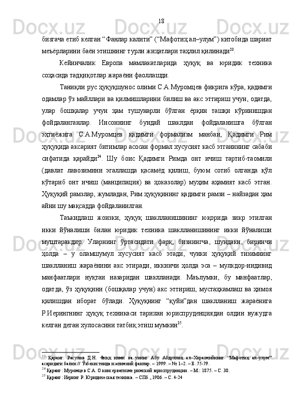 бизгача етиб келган “Фанлар калити” (“Мафотиҳ ал–улум”) китобида шариат
меъёрларини баён этишнинг турли жиҳатлари таҳлил қилинади 23
. 
Кейинчалик   Европа   мамлакатларида   ҳуқуқ   ва   юридик   техника
соҳасида тадқиқотлар жараёни фаоллашди. 
Таниқли рус ҳуқуқшунос олими С.А.Муромцев фикрига кўра, қадимги
одамлар ўз майллари ва қилмишларини билиш ва акс эттириш учун, одатда,
улар   бошқалар   учун   ҳам   тушунарли   бўлган   ёрқин   ташқи   кўринишдан
фойдаланганлар.   Инсоннинг   бундай   шаклдан   фойдаланишга   бўлган
эҳтиёжига   С.А.Муромцев   қадимги   формализм   манбаи,   Қадимги   Рим
ҳуқуқида аксарият битимлар асосан формал хусусият касб этганининг сабаби
сифатида   қарайди 24
.   Шу   боис   Қадимги   Римда   онт   ичиш   тартиб-таомили
(давлат   лавозимини   эгаллашда   қасамёд   қилиш,   буюм   сотиб   олганда   қўл
кўтариб   онт   ичиш   (манципация)   ва   ҳоказолар)   муҳим   аҳамият   касб   этган.
Ҳуқуқий рамзлар, жумладан, Рим ҳуқуқининг қадимги рамзи – найзадан ҳам
айни шу мақсадда фойдаланилган. 
Таъкидлаш   жоизки,   ҳуқуқ   шаклланишининг   юқорида   зикр   этилган
икки   йўналиши   билан   юридик   техника   шаклланишининг   икки   йўналиши
муштаракдир.   Уларнинг   ўртасидаги   фарқ,   бизнингча,   шундаки,   биринчи
ҳолда   –   у   оламшумул   хусусият   касб   этади,   чунки   ҳуқуқий   тизимнинг
шаклланиш   жараёнини   акс   этиради,   иккинчи   ҳолда   эса   –   мулкдор-индивид
манфаатлари   нуқтаи   назаридан   шаклланади.   Маълумки,   бу   манфаатлар,
одатда,   ўз   ҳуқуқини   (бошқалар   учун)   акс   эттириш,   мустаҳкамлаш   ва   ҳимоя
қилишдан   иборат   бўлади.   Ҳуқуқнинг   “қуйи”дан   шаклланиш   жараёнига
Р.Иерингнинг   ҳуқуқ   техникаси   тарихан   юриспруденциядан   олдин   вужудга
келган деган хулосасини татбиқ этиш мумкин 25
. 
23
  Қаранг:   Расулов   Д.Н.   Фиқҳ   илми   ва   унинг   Абу   Абдуллоҳ   ал–Хоразмийнинг   “Мафотиҳ   ал–улум”
асаридаги баёни // Ўзбекистонда ижтимоий фанлар. – 1999. – № 1–2. – Б. 75-79.
24
 Қаранг: Муромцев С.А. О консерватизме римской юриспруденции. – М.: 1875. – С. 30.
25
 Қаранг: Иеринг Р. Юридическая техника.  –  СПб., 1906. – С. 4-24  18 