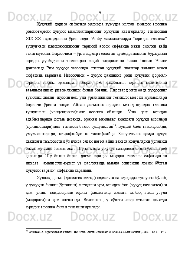 Ҳуқуқий   ҳодиса   сифатида   қадимда   вужудга   келган   юридик   техника
роман-герман   ҳуқуқи   мамлакатларининг   ҳуқуқий   категориялар   тизимидан
XIX-XX   асрлардагина   ўрин   олди.   Ушбу   мамлакатларда   “юридик   техника”
тушунчаси   шаклланишининг   тарихий   асоси   сифатида   икки   омилни   қайд
этиш мумкин. Биринчиси – ўрта асрлар теологик дунёқарашининг буржуазия
юридик   дунёқараши   томонидан   сиқиб   чиқарилиши   билан   боғлиқ.   Унинг
доирасида   Рим   ҳуқуқи   заминида   етилган   ҳуқуқий   шакллар   жамият   асоси
сифатида   қаралган.   Иккинчиси   –   ҳуқуқ   фанининг   роли   ҳуқуқни   формал-
юридик   таҳлил   қилишдан   иборат,   деб   ҳисоблаган   юридик   позитивизм
таълимотининг   ривожланиши   билан   боғлиқ.   Пировард   натижада   ҳуқуқнинг
тузилиш шакли,  шунингдек,  уни  ўрганишнинг  тегишли методи  муаммолари
биринчи   ўринга   чиқди.   Айнан   догматик   юридик   метод   юридик   техника
тушунчаси   (концепцияси)нинг   асосига   айланди.   Ўша   давр   юридик
адабиётларида   догма   деганда,   муайян   мамлакат   амалдаги   ҳуқуқи   асослари
(принциплари)нинг   тизимли   баёни   тушунилган 26
.   Бундай   баён   тавсифлайди,
умумлаштиради,   таърифлайди   ва   таснифлайди.   Қонунчилик   ҳамда   ҳуқуқ
ҳақидаги таълимотни ўз ичига олган догма айни вақтда қонунларни ўрганиш
билан мутлақо боғлиқ эмас. Шу маънода у ҳуқуқ назарияси билан ўхшаш деб
қаралади.   Шу   билан   бирга,   догма   юридик   маҳорат   тармоғи   сифатида   ва
ниҳоят,   “амалиётчи-юрист   ўз   фаолиятида   амалга   ошириши   лозим   бўлган
ҳуқуқий тартиб” сифатида қаралади.
Хуллас, догма (догматик метод) сермаъно ва серқирра тушунча бўлиб,
у ҳуқуқни билиш (ўрганиш) методини ҳам, юридик фан (ҳуқуқ назарияси)ни
ҳам,   унинг   қоидаларини   юрист   фаолиятида   амалга   татбиқ   этиш   усули
(маҳорати)ни   ҳам   англатади.   Бизнингча,   у   сўнгги   зикр   этилган   ҳолатда
юридик техника билан тенглаштирилади.
26
  Gressman E. Separations of Powers: The Third Circuit Dimention // Seton Hall Law Review, 1989.  –  № 3.  –  P.4919 