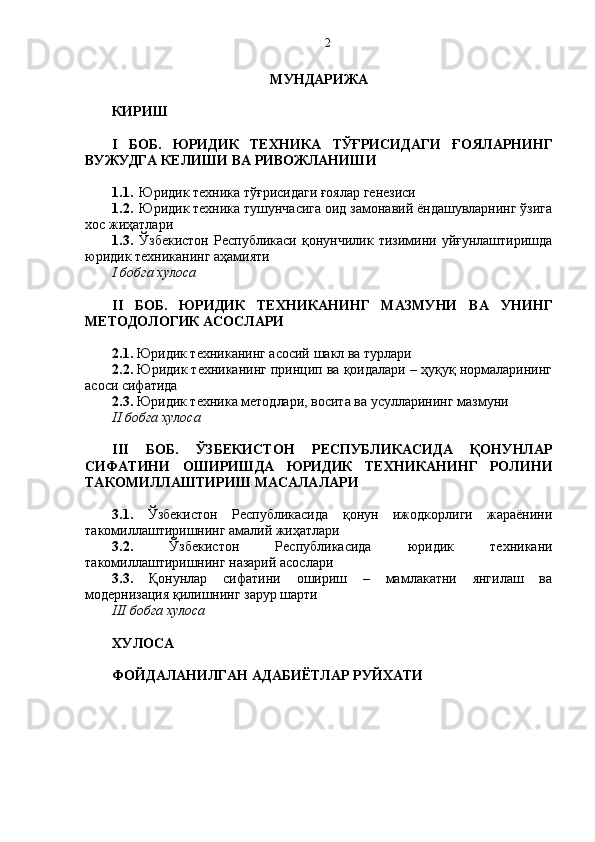 МУНДАРИЖА
КИРИШ
I   БОБ.   ЮРИДИК   ТЕХНИКА   ТЎҒРИСИДАГИ   ҒОЯЛАРНИНГ
ВУЖУДГА КЕЛИШИ ВА РИВОЖЛАНИШИ
1.1. Юридик техника тўғрисидаги ғоялар генезиси 
1.2. Юридик техника тушунчасига оид замонавий ёндашувларнинг ўзига
хос жиҳатлари
1.3. Ўзбекистон   Республикаси   қонунчилик   тизимини   уйғунлаштиришда
юридик техниканинг аҳамияти
I бобга хулоса
II   БОБ.   ЮРИДИК   ТЕХНИКАНИНГ   МАЗМУНИ   ВА   УНИНГ
МЕТОДОЛОГИК АСОСЛАРИ
2.1.  Юридик техниканинг асосий шакл ва турлари
2.2.  Юридик техниканинг принцип ва қоидалари – ҳуқуқ нормаларининг
асоси сифатида
2.3.  Юридик техника методлари, восита ва усулларининг мазмуни
II бобга хулоса
III   БОБ.   ЎЗБЕКИСТОН   РЕСПУБЛИКАСИДА   ҚОНУНЛАР
СИФАТИНИ   ОШИРИШДА   ЮРИДИК   ТЕХНИКАНИНГ   РОЛИНИ
ТАКОМИЛЛАШТИРИШ МАСАЛАЛАРИ
3.1.   Ўзбекистон   Республикасида   қонун   ижодкорлиги   жараёнини
такомиллаштиришнинг амалий жиҳатлари
3.2.   Ўзбекистон   Республикасида   юридик   техникани
такомиллаштиришнинг назарий асослари
3.3.   Қонунлар   сифатини   ошириш   –   мамлакатни   янгилаш   ва
модернизация қилишнинг зарур шарти
III бобга хулоса
ХУЛОСА 
ФОЙДАЛАНИЛГАН АДАБИЁТЛАР РУЙХАТИ  2 