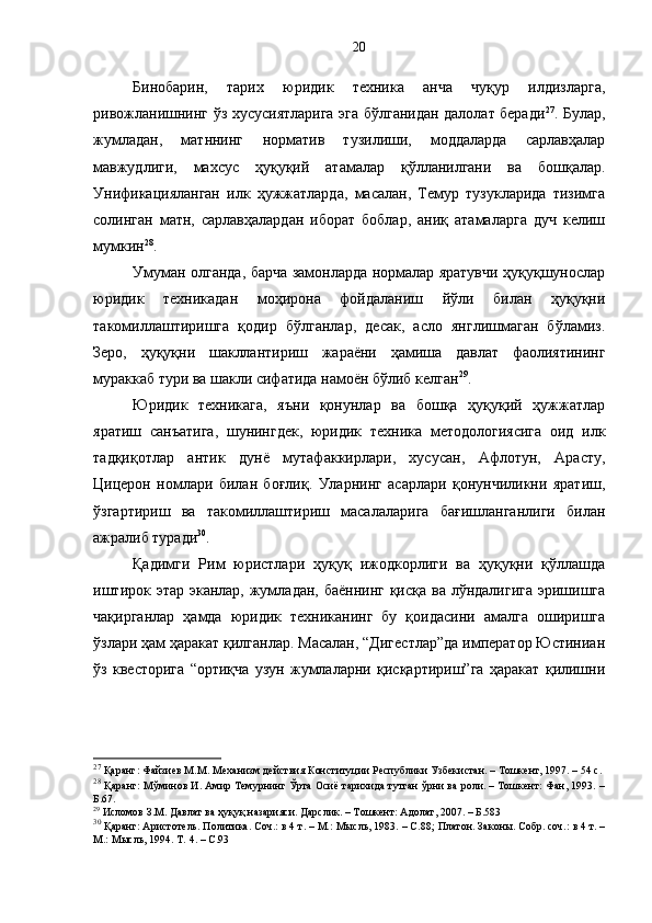 Бинобарин,   тарих   юридик   техника   анча   чуқур   илдизларга,
ривожланишнинг ўз хусусиятларига эга бўлганидан далолат беради 27
.   Булар,
жумладан,   матннинг   норматив   тузилиши,   моддаларда   сарлавҳалар
мавжудлиги,   махсус   ҳуқуқий   атамалар   қўлланилгани   ва   бошқалар.
Унификацияланган   илк   ҳужжатларда,   масалан,   Темур   тузукларида   тизимга
солинган   матн,   сарлавҳалардан   иборат   боблар,   аниқ   атамаларга   дуч   келиш
мумкин 28
.  
Умуман олганда, барча замонларда нормалар яратувчи ҳуқуқшунослар
юридик   техникадан   моҳирона   фойдаланиш   йўли   билан   ҳуқуқни
такомиллаштиришга   қодир   бўлганлар,   десак,   асло   янглишмаган   бўламиз.
Зеро,   ҳуқуқни   шакллантириш   жараёни   ҳамиша   давлат   фаолиятининг
мураккаб тури ва шакли сифатида намоён бўлиб келган 29
.
Юридик   техникага,   яъни   қонунлар   ва   бошқа   ҳуқуқий   ҳужжатлар
яратиш   санъатига,   шунингдек,   юридик   техника   методологиясига   оид   илк
тадқиқотлар   антик   дунё   мутафаккирлари,   хусусан,   Афлотун,   Арасту,
Цицерон   номлари   билан   боғлиқ.   Уларнинг   асарлари   қонунчиликни   яратиш,
ўзгартириш   ва   такомиллаштириш   масалаларига   бағишланганлиги   билан
ажралиб туради 30
.
Қадимги   Рим   юристлари   ҳуқуқ   ижодкорлиги   ва   ҳуқуқни   қўллашда
иштирок этар эканлар, жумладан, баённинг қисқа ва лўндалигига  эришишга
чақирганлар   ҳамда   юридик   техниканинг   бу   қоидасини   амалга   оширишга
ўзлари ҳам ҳаракат қилганлар. Масалан, “Дигестлар”да император Юстиниан
ўз   квесторига   “ортиқча   узун   жумлаларни   қисқартириш”га   ҳаракат   қилишни
27
 Қаранг:  Файзиев М.М.  Механизм действия Конституции Республики Узбекистан. – Тошкент, 1997. – 54 с.
28
 Қаранг: Мўминов И. Амир Темурнинг Ўрта Осиё тарихида тутган ўрни ва роли. – Тошкент: Фан, 1993. –
Б. 67.
29
 Исломов З.М. Давлат ва ҳуқуқ назарияси. Дарслик. – Тошкент: Адолат, 2007. – Б.583
30
 Қаранг: Аристотель. Политика. Соч.: в 4 т. – М.: Мысль, 1983. – С.88 ;  Платон. Законы. Собр. соч.: в 4 т. –
М.: Мысль, 1994. Т. 4. – С. 93 20 