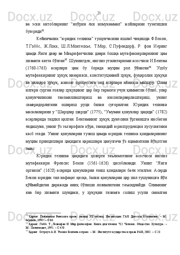 ва   эски   китобларнинг   “ноўрин   ёки   номукаммал”   жойларини   тузатишни
буюради 31
.
Кейинчалик “юридик техника” тушунчасини ишлаб чиқишда Ф.Бэкон,
Т.Гоббс,   Ж.Локк,   Ш.Л.Монтескье,   Т.Мор,   С.Пуфендорф,   Р.   фон   Иеринг
ҳамда   Янги   давр   ва   Маърифатчилик   даври   бошқа   мутафаккирларининг   ҳам
хизмати катта бўлган 32
. Шунингдек, инглиз утилитаризми асосчиси И.Бентам
(1760-1763)   асарлари   ҳам   бу   борада   муҳим   рол   ўйнаган 33
.   Ушбу
мутафаккирнинг ҳуқуқ назарияси, конституциявий ҳуқуқ, фуқаролик ҳуқуқи
ва   халқаро   ҳуқуқ,   жиноят   процессига   оид   асарлари   айниқса   машҳур.   Олим
илгари сурган ғоялар ҳуқуқнинг ҳар бир тармоғи учун қимматли бўлиб, улар
қонунчиликни   такомиллаштириш   ва   инсонпарварлаштириш,   унинг
самарадорлигини   ошириш   руҳи   билан   суғорилган.   Юридик   техника
масалаларини у “Шарҳлар шарҳи” (1775), “Умуман қонунлар ҳақида” (1782)
асарларида   таҳлил   қилган.   Бентамнинг   ҳуқуқ   дунёсини   ўрганишга   нисбатан
ёндашуви, унинг ўз эътирофига кўра, танқидий юриспруденция хусусиятини
касб этади.  Унинг қонунларни тузиш ҳамда юридик техника қоидаларининг
муҳим  принциплари ҳақидаги  қарашлари ҳанузгача  ўз аҳамиятини йўқотган
эмас.
Юридик   техника   ҳақидаги   ҳозирги   таълимотнинг   асосчиси   инглиз
мутафаккири   Френсис   Бекон   (1561-1626)   ҳисобланади.   Унинг   “Янги
органон”   (1620)   асарида   қонунларни   ёзиш   қоидалари   баён   этилган.   Асарда
Бекон юридик тил нафақат қисқа, балки қонунларни ҳар хил тушунишга йўл
қўймайдиган   даражада   аниқ   бўлиши   лозимлигини   таъкидлайди.   Олимнинг
яна   бир   хизмати   шундаки,   у   ҳуқуқни   тизимга   солиш   усули   саналган
31
  Қаранг:   Памятники   Римского   права:   законы   XII   таблиц.   Институции   ГАЯ.   Дигесты   Юстиниана.   –   М.:
Зерцало, 1997.  –  С.83
32
  Қаранг: Гоббс Т., Левиафан Н. Мир философии: Книга для чтения. Ч.2. Человек. Общество. Культура. –
М.: Политиздат, 1991. – С.450
33
  Қаранг: Остроух А.Н. Учение Бентама о праве. – М.: Институт государства и права РАН, 2002. – С.23 21 
