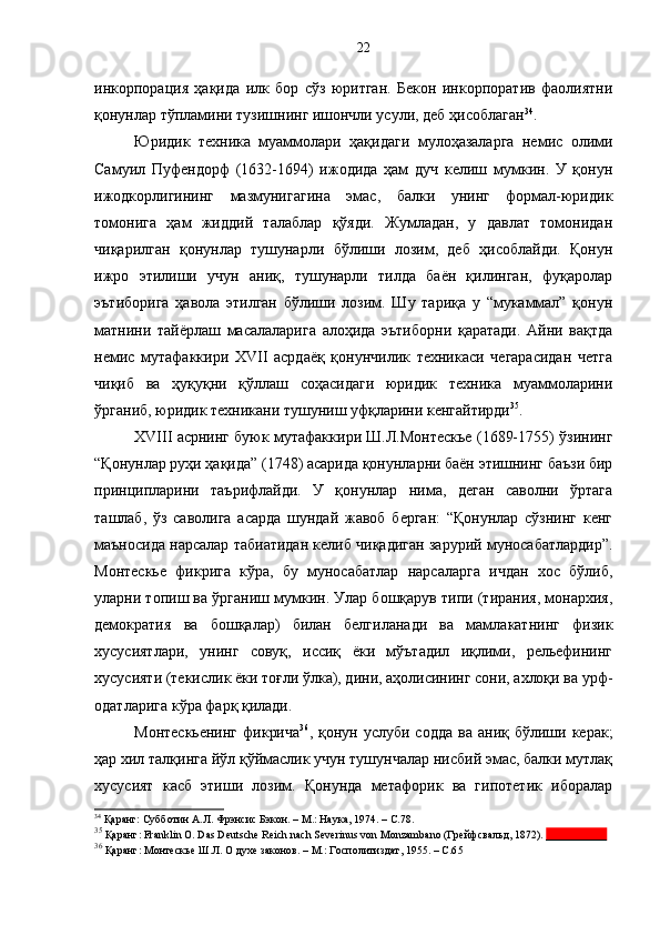 инкорпорация   ҳақида   илк   бор   сўз   юритган.   Бекон   инкорпоратив   фаолиятни
қонунлар тўпламини тузишнинг ишончли усули, деб ҳисоблаган 34
. 
Юридик   техника   муаммолари   ҳақидаги   мулоҳазаларга   немис   олими
Самуил   Пуфендорф   (1632-1694)   ижодида   ҳам   дуч   келиш   мумкин.   У   қонун
ижодкорлигининг   мазмунигагина   эмас,   балки   унинг   формал-юридик
томонига   ҳам   жиддий   талаблар   қўяди.   Жумладан,   у   давлат   томонидан
чиқарилган   қонунлар   тушунарли   бўлиши   лозим,   деб   ҳисоблайди.   Қонун
ижро   этилиши   учун   аниқ,   тушунарли   тилда   баён   қилинган,   фуқаролар
эътиборига   ҳавола   этилган   бўлиши   лозим.   Шу   тариқа   у   “мукаммал”   қонун
матнини   тайёрлаш   масалаларига   алоҳида   эътиборни   қаратади.   Айни   вақтда
немис   мутафаккири   XVII   асрдаёқ   қонунчилик   техникаси   чегарасидан   четга
чиқиб   ва   ҳуқуқни   қўллаш   соҳасидаги   юридик   техника   муаммоларини
ўрганиб, юридик техникани тушуниш уфқларини кенгайтирди 35
.
XVIII асрнинг буюк мутафаккири Ш.Л.Монтескье (1689-1755) ўзининг
“Қонунлар руҳи ҳақида” (1748) асарида қонунларни баён этишнинг баъзи бир
принципларини   таърифлайди.   У   қонунлар   нима,   деган   саволни   ўртага
ташлаб,   ўз   саволига   асарда   шундай   жавоб   берган:   “Қонунлар   сўзнинг   кенг
маъносида нарсалар табиатидан келиб чиқадиган зарурий муносабатлардир”.
Монтескье   фикрига   кўра,   бу   муносабатлар   нарсаларга   ичдан   хос   бўлиб,
уларни топиш ва ўрганиш мумкин. Улар бошқарув типи (тирания, монархия,
демократия   ва   бошқалар)   билан   белгиланади   ва   мамлакатнинг   физик
хусусиятлари,   унинг   совуқ,   иссиқ   ёки   мўътадил   иқлими,   рельефининг
хусусияти (текислик ёки тоғли ўлка), дини, аҳолисининг сони, ахлоқи ва урф-
одатларига кўра фарқ қилади. 
Монтескьенинг   фикрича 36
,  қонун  услуби  содда   ва  аниқ  бўлиши  керак;
ҳар хил талқинга йўл қўймаслик учун тушунчалар нисбий эмас, балки мутлақ
хусусият   касб   этиши   лозим.   Қонунда   метафорик   ва   гипотетик   иборалар
34
  Қаранг:  Субботин А.Л. Фрэнсис Бэкон .  –   М.: Наука, 1974.  – С. 78.
35
 Қаранг: Franklin О. Das Deutsche Reich nach Severinus von Monzambano (Грейфсвальд, 1872).  ___________
36
 Қаранг: Монтескье Ш.Л. О духе законов. – М.: Госполитиздат, 1955. – С.6 522 
