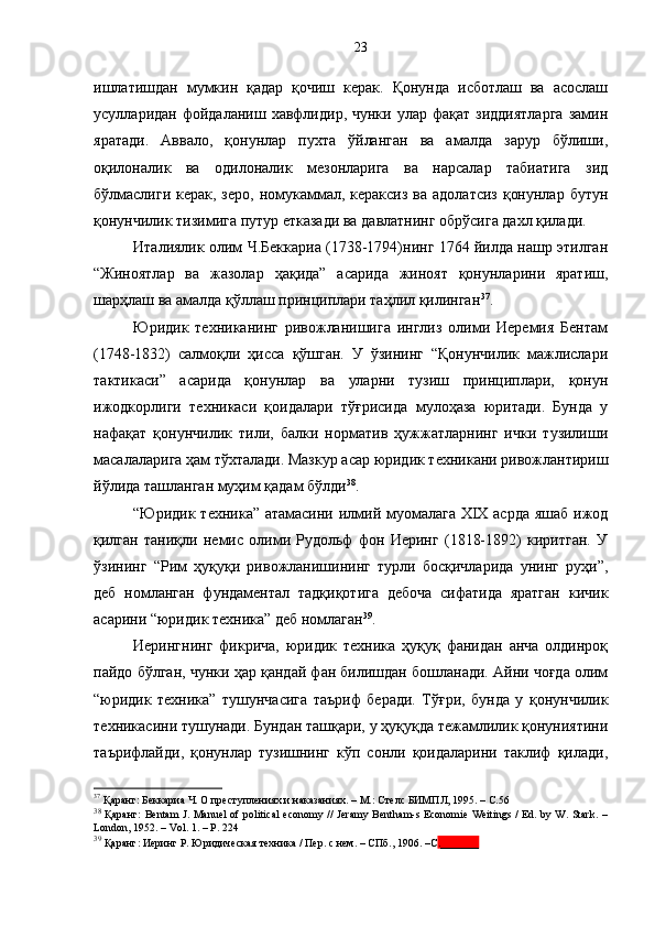 ишлатишдан   мумкин   қадар   қочиш   керак.   Қонунда   исботлаш   ва   асослаш
усулларидан  фойдаланиш  хавфлидир,  чунки  улар  фақат  зиддиятларга  замин
яратади.   Аввало,   қонунлар   пухта   ўйланган   ва   амалда   зарур   бўлиши,
оқилоналик   ва   одилоналик   мезонларига   ва   нарсалар   табиатига   зид
бўлмаслиги  керак, зеро,  номукаммал, кераксиз ва  адолатсиз  қонунлар бутун
қонунчилик тизимига путур етказади ва давлатнинг обрўсига дахл қилади. 
Италиялик олим Ч.Беккариа (1738-1794)нинг 1764 йилда нашр этилган
“Жиноятлар   ва   жазолар   ҳақида”   асарида   жиноят   қонунларини   яратиш,
шарҳлаш ва амалда қўллаш принциплари таҳлил қилинган 37
.
Юридик   техниканинг   ривожланишига   инглиз   олими   Иеремия   Бентам
(1748-1832)   салмоқли   ҳисса   қўшган.   У   ўзининг   “Қонунчилик   мажлислари
тактикаси”   асарида   қонунлар   ва   уларни   тузиш   принциплари,   қонун
ижодкорлиги   техникаси   қоидалари   тўғрисида   мулоҳаза   юритади.   Бунда   у
нафақат   қонунчилик   тили,   балки   норматив   ҳужжатларнинг   ички   тузилиши
масалаларига ҳам тўхталади. Мазкур асар юридик техникани ривожлантириш
йўлида ташланган муҳим қадам бўлди 38
. 
“Юридик техника” атамасини илмий муомалага XIX асрда  яшаб ижод
қилган   таниқли   немис   олими   Рудольф   фон   Иеринг   (1818-1892)   киритган.   У
ўзининг   “Рим   ҳуқуқи   ривожланишининг   турли   босқичларида   унинг   руҳи”,
деб   номланган   фундаментал   тадқиқотига   дебоча   сифатида   яратган   кичик
асарини “юридик техника” деб номлаган 39
. 
Иерингнинг   фикрича,   юридик   техника   ҳуқуқ   фанидан   анча   олдинроқ
пайдо бўлган, чунки ҳар қандай фан билишдан бошланади. Айни чоғда олим
“юридик   техника”   тушунчасига   таъриф   беради.   Тўғри,   бунда   у   қонунчилик
техникасини тушунади. Бундан ташқари, у ҳуқуқда тежамлилик қонуниятини
таърифлайди,   қонунлар   тузишнинг   кўп   сонли   қоидаларини   таклиф   қилади,
37
  Қаранг: Б еккариа Ч . О  преступлениях и наказаниях . –  М .:  Стелс   БИМПЛ ,  1995 . – С.56
38
  Қаранг: Bentam  J. Manuel  of political  economy // Jeramy Bentham-s Economie Weitings / Ed. by W. Stark. –
London ,  1952. – Vol. 1. – P. 224
39
 Қаранг: Иеринг Р. Юридическая техника / Пер. с нем. – СПб. ,  1906.  –С ._______  23 