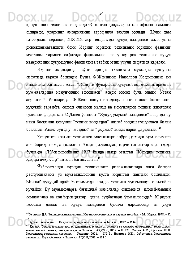 қонунчилик техникаси соҳасида тўпланган қоидаларни таснифлашни амалга
оширади,   уларнинг   аксариятини   атрофлича   таҳлил   қилади.   Шуни   ҳам
таъкидлаш   керакки,   XIX-XX   аср   чегарасида   ҳуқуқ   назарияси   ҳали   унча
ривожланмаганлиги   боис   Иеринг   юридик   техникани   юридик   фаннинг
мустақил   тармоғи   сифатида   фарқламаган   ва   у   юридик   техникага   ҳуқуқ
назариясини ҳуқуқшунос фаолиятига татбиқ этиш усули сифатида қараган. 
Иеринг   асарларидан   сўнг   юридик   техникага   мустақил   тушунча
сифатида   қарала   бошлади.   Бунга   Ф.Женининг   Наполеон   Кодексининг   юз
йиллигига бағишлаб ёзган “Ҳозирги фуқаролик-ҳуқуқий кодекслаштирилган
ҳужжатларида   қонунчилик   техникаси”   асари   мисол   бўла   олади.   Ўтган
асрнинг   20-йилларида   “Ф.Жени   қонун   ижодкорлигининг   икки   босқичини:
ҳуқуқий   тартибга   солиш   ечимини   излаш   ва   қонунларни   техник   жиҳатдан
тузишни фарқлаган. С.Давен ўзининг “Ҳуқуқ умумий назарияси” асарида бу
икки   босқични   қонунни   “техник   жиҳатдан”   ишлаб   чиқиш   тушунчаси   билан
боғлаган. Аммо бунда у “моддий” ва “формал” жиҳатларни фарқлаган” 40
. 
Қонунлар   яратиш   техникаси   масалалари   шўро   даврида   ҳам   олимлар
эътиборидан четда қолмаган. Уларга, жумладан, гарчи тоталитар характерда
бўлса-да,   Л.Успенскийнинг   1927   йилда   нашр   этилган   “Юридик   техника
ҳақида очерклар” китоби бағишланган 41
. 
Ўзбекистонда   юридик   техниканинг   ривожланишида   янги   босқич
республикамиз   ўз   мустақиллигини   қўлга   киритган   пайтдан   бошланди.
Миллий   ҳуқуқий   адабиётларимизда   юридик   техника   муаммоларига   эътибор
кучайди.   Бу   муаммоларга   бағишлаб   мақолалар   ёзилмоқда,   илмий-амалий
семинарлар   ва   конференциялар,   давра   суҳбатлари   ўтказилмоқда 42
.   Юридик
техника   давлат   ва   ҳуқуқ   назарияси   бўйича   дарсликлар   ва   ўқув
40
 Керимов Д.А. Законодательная техника: Научно-методическое и научное пособие. – М.: Норма, 1998. – С.
17.
41
 Қаранг: Успенский Л. Очерки по юридической технике. – Тошкент ,  1927. – С. 44
42
  Қаранг:   “Қонун   ижодкорлиги   ва   қонунчилик   техникаси:   назария   ва   амалиёт   муаммолари”   мавзусидаги
илмий-амалий   семинар   материаллари.   –   Тошкент:   АҚҲМИ,   2005.   –   Б.   171;   Саидов   А.Х.,   Кўчимов   Ш.Н.
Қонунчилик   техникаси   асослари.   –   Тошкент,   2001.   –   272   б.;   Нажимов   М.К.,   Сайдуллаев.   Қонунчилик
техникаси. Ўқув қўлланма. – Тошкент: ТДЮИ, 2008. – 184 б. 24 