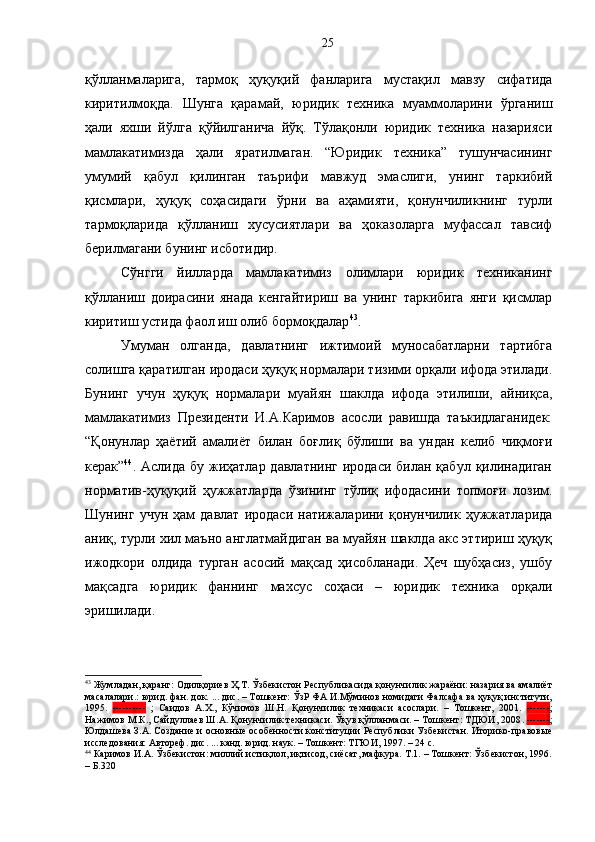 қўлланмаларига,   тармоқ   ҳуқуқий   фанларига   мустақил   мавзу   сифатида
киритилмоқда.   Шунга   қарамай,   юридик   техника   муаммоларини   ўрганиш
ҳали   яхши   йўлга   қўйилганича   йўқ.   Тўлақонли   юридик   техника   назарияси
мамлакатимизда   ҳали   яратилмаган.   “Юридик   техника”   тушунчасининг
умумий   қабул   қилинган   таърифи   мавжуд   эмаслиги,   унинг   таркибий
қисмлари,   ҳуқуқ   соҳасидаги   ўрни   ва   аҳамияти,   қонунчиликнинг   турли
тармоқларида   қўлланиш   хусусиятлари   ва   ҳоказоларга   муфассал   тавсиф
берилмагани бунинг исботидир. 
Сўнгги   йилларда   мамлакатимиз   олимлари   юридик   техниканинг
қўлланиш   доирасини   янада   кенгайтириш   ва   унинг   таркибига   янги   қисмлар
киритиш устида фаол иш олиб бормоқдалар 43
. 
Умуман   олганда,   давлатнинг   ижтимоий   муносабатларни   тартибга
солишга қаратилган иродаси ҳуқуқ нормалари тизими орқали ифода этилади.
Бунинг   учун   ҳуқуқ   нормалари   муайян   шаклда   ифода   этилиши,   айниқса,
мамлакатимиз   Президенти   И.А.Каримов   асосли   равишда   таъкидлаганидек:
“Қонунлар   ҳаётий   амалиёт   билан   боғлиқ   бўлиши   ва   ундан   келиб   чиқмоғи
керак” 44
. Аслида  бу  жиҳатлар давлатнинг   иродаси  билан қабул  қилинадиган
норматив-ҳуқуқий   ҳужжатларда   ўзининг   тўлиқ   ифодасини   топмоғи   лозим.
Шунинг   учун   ҳам   давлат   иродаси   натижаларини   қонунчилик   ҳужжатларида
аниқ, турли хил маъно англатмайдиган ва муайян шаклда акс эттириш ҳуқуқ
ижодкори   олдида   турган   асосий   мақсад   ҳисобланади.   Ҳеч   шубҳасиз,   ушбу
мақсадга   юридик   фаннинг   махсус   соҳаси   –   юридик   техника   орқали
эришилади.
43
 Жумладан, қаранг: Одилқориев Ҳ.Т. Ўзбекистон Республикасида қонунчилик жараёни: назария ва амалиёт
масалалари.: юрид. фан. док. ... дис. – Тошкент: ЎзР ФА И.Мўминов номидаги Фалсафа ва ҳуқуқ институти,
1995.   ----------   ;   Саидов   А.Х.,   Кўчимов   Ш.Н.   Қонунчилик   техникаси   асослари.   –   Тошкент,   2001.   ------- ;
Нажимов М.К., Сайдуллаев Ш.А. Қонунчилик техникаси. Ўқув қўлланмаси. – Тошкент: ТДЮИ, 2008 .  ------- ;
Юлдашева З.А. Создание и основные особенности конституции Республики Узбекистан. Иторико-правовые
исследования: Автореф. дис. ... канд. юрид. наук. – Тошкент: ТГЮИ, 1997. – 24 с.
44
 Каримов И.А. Ўзбекистон: миллий истиқлол, иқтисод, сиёсат, мафкура. Т.1. – Тошкент: Ўзбекистон, 1996.
– Б.320 25 