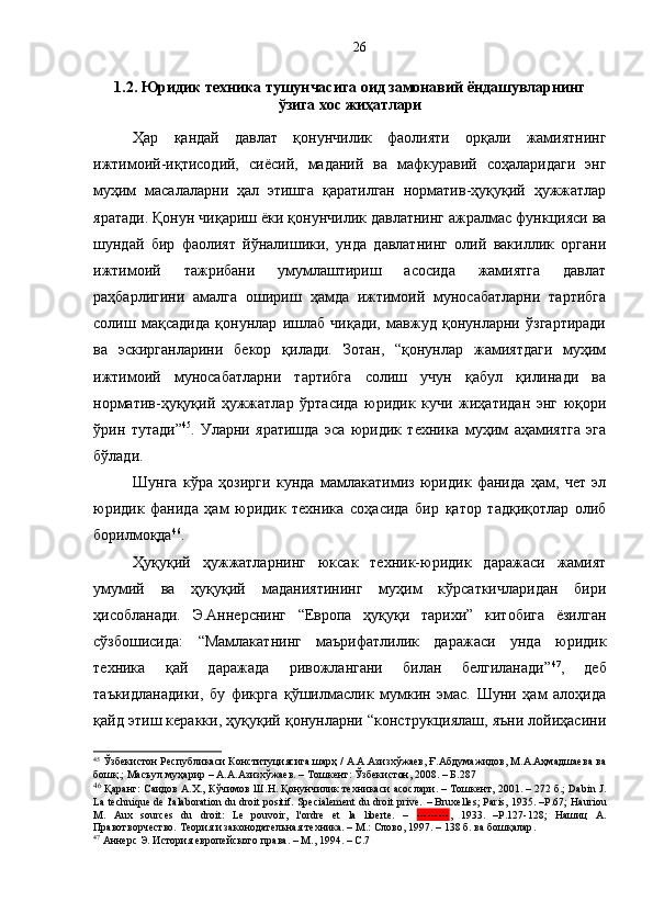 1.2. Юридик техника тушунчасига оид замонавий ёндашувларнинг 
ўзига хос жиҳатлари
Ҳар   қандай   давлат   қонунчилик   фаолияти   орқали   жамиятнинг
ижтимоий-иқтисодий,   сиёсий,   маданий   ва   мафкуравий   соҳаларидаги   энг
муҳим   масалаларни   ҳал   этишга   қаратилган   норматив-ҳуқуқий   ҳужжатлар
яратади. Қонун чиқариш ёки қонунчилик давлатнинг ажралмас функцияси ва
шундай   бир   фаолият   йўналишики,   унда   давлатнинг   олий   вакиллик   органи
ижтимоий   тажрибани   умумлаштириш   асосида   жамиятга   давлат
раҳбарлигини   амалга   ошириш   ҳамда   ижтимоий   муносабатларни   тартибга
солиш   мақсадида   қонунлар   ишлаб   чиқади,   мавжуд   қонунларни   ўзгартиради
ва   эскирганларини   бекор   қилади.   Зотан,   “қонунлар   жамиятдаги   муҳим
ижтимоий   муносабатларни   тартибга   солиш   учун   қабул   қилинади   ва
норматив-ҳуқуқий   ҳужжатлар   ўртасида   юридик   кучи   жиҳатидан   энг   юқори
ўрин   тутади” 45
.   Уларни   яратишда   эса   юридик   техника   муҳим   аҳамиятга   эга
бўлади.
Шунга   кўра   ҳозирги   кунда   мамлакатимиз   юридик   фанида   ҳам,   чет   эл
юридик   фанида   ҳам   юридик   техника   соҳасида   бир   қатор   тадқиқотлар   олиб
борилмоқда 46
.
Ҳуқуқий   ҳужжатларнинг   юксак   техник-юридик   даражаси   жамият
умумий   ва   ҳуқуқий   маданиятининг   муҳим   кўрсаткичларидан   бири
ҳисобланади.   Э.Аннерснинг   “Европа   ҳуқуқи   тарихи”   китобига   ёзилган
сўзбошисида:   “Мамлакатнинг   маърифатлилик   даражаси   унда   юридик
техника   қай   даражада   ривожлангани   билан   белгиланади” 47
,   деб
таъкидланадики,   бу   фикрга   қўшилмаслик   мумкин   эмас.   Шуни   ҳам   алоҳида
қайд этиш керакки, ҳуқуқий қонунларни “конструкциялаш, яъни лойиҳасини
45
 Ўзбекистон Республикаси Конституциясига шарҳ / А.А.Азизхўжаев, Ғ.Абдумажидов, М.А.Аҳмадшаева ва
бошқ.; Масъул муҳарир – А.А.Азизхўжаев. – Тошкент: Ўзбекистон, 2008. – Б.287
46
 Қаранг: Саидов А.Х., Кўчимов Ш.Н. Қонунчилик техникаси асослари. – Тошкент, 2001. – 272 б.; Dabin J.
La technique de l'аlaboration du droit positif. Spеcialement du droit prive.  –  Bruxelles; Paris, 1935.  – Р .67 ; Hauriou
М.   Aux   sources   du   droit:   Le   pouvoir,   l'ordre   et   la   liberte.   –   --------- ,   1933.   – P.127-128 ;   Нашиц   А.
Правотворчество. Теория и законодательная техника. – М.: Слово, 1997. – 138 б .  ва бошқалар .
47
 Аннерс Э. История европейского права. – М. ,  1994. – С.7 26 