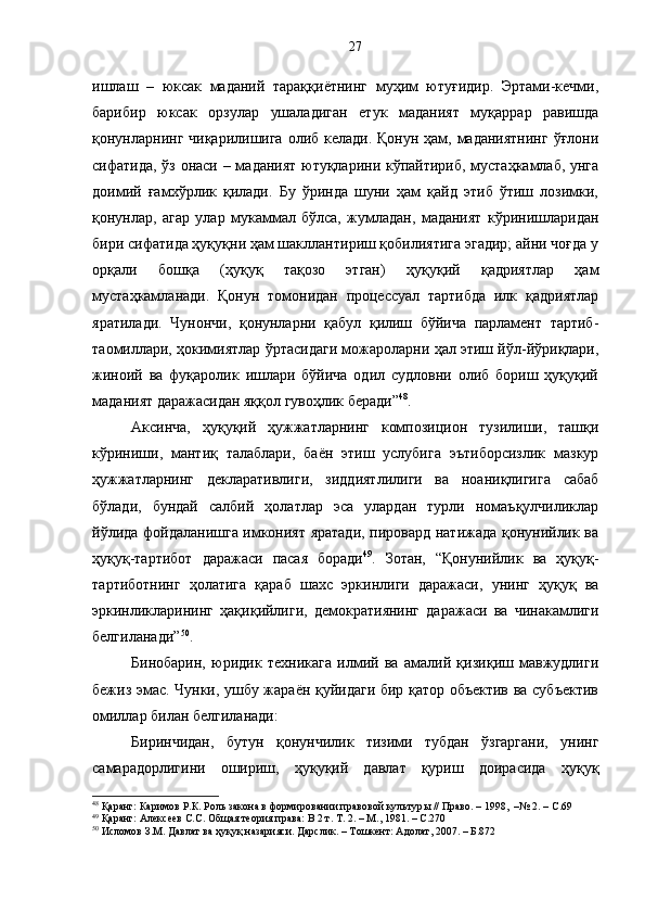 ишлаш   –   юксак   маданий   тараққиётнинг   муҳим   ютуғидир.   Эртами-кечми,
барибир   юксак   орзулар   ушаладиган   етук   маданият   муқаррар   равишда
қонунларнинг чиқарилишига олиб келади. Қонун ҳам, маданиятнинг  ўғлони
сифатида, ўз онаси – маданият ютуқларини кўпайтириб, мустаҳкамлаб, унга
доимий   ғамхўрлик   қилади.   Бу   ўринда   шуни   ҳам   қайд   этиб   ўтиш   лозимки,
қонунлар,   агар   улар   мукаммал   бўлса,   жумладан,   маданият   кўринишларидан
бири сифатида ҳуқуқни ҳам шакллантириш қобилиятига эгадир; айни чоғда у
орқали   бошқа   (ҳуқуқ   тақозо   этган)   ҳуқуқий   қадриятлар   ҳам
мустаҳкамланади.   Қонун   томонидан   процессуал   тартибда   илк   қадриятлар
яратилади.   Чунончи,   қонунларни   қабул   қилиш   бўйича   парламент   тартиб-
таомиллари, ҳокимиятлар ўртасидаги можароларни ҳал этиш йўл-йўриқлари,
жиноий   ва   фуқаролик   ишлари   бўйича   одил   судловни   олиб   бориш   ҳуқуқий
маданият даражасидан яққол гувоҳлик беради” 48
.
Аксинча,   ҳуқуқий   ҳужжатларнинг   композицион   тузилиши,   ташқи
кўриниши,   мантиқ   талаблари,   баён   этиш   услубига   эътиборсизлик   мазкур
ҳужжатларнинг   декларативлиги,   зиддиятлилиги   ва   ноаниқлигига   сабаб
бўлади,   бундай   салбий   ҳолатлар   эса   улардан   турли   номаъқулчиликлар
йўлида фойдаланишга имконият яратади, пировард натижада қонунийлик ва
ҳуқуқ-тартибот   даражаси   пасая   боради 49
.   Зотан,   “Қонунийлик   ва   ҳуқуқ-
тартиботнинг   ҳолатига   қараб   шахс   эркинлиги   даражаси,   унинг   ҳуқуқ   ва
эркинликларининг   ҳақиқийлиги,   демократиянинг   даражаси   ва   чинакамлиги
белгиланади” 50
.
Бинобарин,   юридик   техникага   илмий   ва   амалий   қизиқиш   мавжудлиги
бежиз эмас. Чунки, ушбу жараён қуйидаги бир қатор объектив ва субъектив
омиллар билан белгиланади:
Биринчидан,   бутун   қонунчилик   тизими   тубдан   ўзгаргани,   унинг
самарадорлигини   ошириш,   ҳуқуқий   давлат   қуриш   доирасида   ҳуқуқ
48
 Қаранг: Каримов Р.К. Роль закона в формировании правовой культур ы // Право. – 1998,  –№ 2. –  С .69
49
 Қаранг: Алексеев С.С. Общая теория права: В 2 т. Т. 2. – М. ,  1981. – С.270
50
 Исломов З.М. Давлат ва ҳуқуқ назарияси. Дарслик. – Тошкент: Адолат, 2007. – Б.872 27 