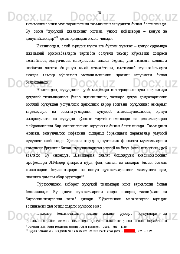тизимининг ички муштараклигини таъминлаш зарурияти билан белгиланади.
Бу   омил   “ҳуқуқий   давлатнинг   негизи,   унинг   пойдевори   –   қонун   ва
қонунийликдир” 51
 деган қоидадан келиб чиқади.
Иккинчидан, олий юридик кучга эга бўлган ҳужжат – қонун ёрдамида
ижтимоий   муносабатларга   тартибга   солувчи   таъсир   кўрсатиш   доираси
кенгайгани,   қонунчилик   материалига   ишлов   бериш,   уни   тизимга   солишга
нисбатан   янгича   ёндашув   талаб   этилаётгани,   ижтимоий   муносабатларга
амалда   таъсир   кўрсатиш   механизмларини   яратиш   зарурияти   билан
белгиланади. 
Учинчидан,   ҳуқуқнинг   дунё   миқёсида   интеграциялашуви   шароитида
ҳуқуқий   тизимларнинг   ўзаро   яқинлашиши,   халқаро   ҳуқуқ   қоидаларининг
миллий   ҳуқуқдан   устунлиги   принципи   қарор   топгани,   ҳуқуқнинг   аксарият
тармоқлари   ва   институтларини,   ҳуқуқий   атамашуносликни,   қонун
ижодкорлиги   ва   ҳуқуқни   қўллаш   тартиб-таомиллари   ва   режимларидан
фойдаланишни бир хиллаштириш зарурияти  билан белгиланади.  Таъкидлаш
жоизки,   қонунчилик   сифатини   ошириш   борасидаги   ҳаракатлар   умумий
хусусият   касб   этади.   Ҳозирги   вақтда   қонунчилик   фаолияти   муаммоларини
комплекс ўрганиш билан шуғулланадиган илмий ва ўқув фани легистика, деб
аталади.   Бу   ёндашув,   Швейцария   давлат   бошқаруви   академиясининг
профессори   Л.Мадер   фикрига   кўра,   фан,   санъат   ва   маҳорат   билан   боғлиқ
жиҳатларни   бирлаштиради   ва   қонун   ҳужжатларининг   мазмунига   ҳам,
шаклига ҳам эътибор қаратади 52
.  
Тўртинчидан,   ахборот   ҳуқуқий   тизимлари   кенг   тарқалиши   билан
белгиланади.   Бу   қонун   ҳужжатларини   янада   аниқроқ   таснифлаш   ва
бирхиллаштиришни   талаб   қилади.   Кўрсатилган   масалаларни   юридик
техникасиз ҳал этиш деярли мумкин эмас. 
Ниҳоят,   бешинчидан,   инсон   ҳамда   фуқаро   ҳуқуқлари   ва
эркинликларини   ҳимоя   қилишда   қонунчиликнинг   роли   ошиб   бораётгани
51
 Исломов З.М. Ўзаро муштарак асослар / Ҳаёт ва қонун. – 2003,  –№3. – Б.60
52
 Қаранг: Arnaud A.J. Les jurists face a la societe. Du XIX siecle a nos jours.  –  ----------- ,  1975. – Р . 8928 